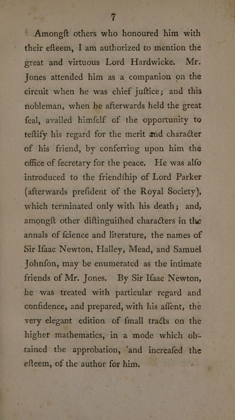 ~ Amongft others who honoured him with their efteem, I am authorized to mention the great and virtuous Lord Hardwicke. Mr. Jones attended him as a companion on the circuit when he was chief juftice; and this nobleman, when he afterwards held the great. feal, availed himfelf of the opportunity to teftify his regard for the merit amd character of his friend, by conferring upon him the office of fecretary for the peace. He was alfo introduced to the friendfhip of Lord Parker » (afterwards prefident of the Royal Society), which terminated only with his death; and, amoneft other diftinguifhed characters in the annals of {cience and literature, the names of Sir Ifaac Newton, Halley, Mead, and Samuel Johnfon, may be enumerated as the intimate friends of Mr. Jones, By Sir {aac Newton, he was treated with particular regard and confidence, and prepared, with his aflent, the very elegant edition of fmall tra&amp;s on the highet mathematics, in a mode which ob: tained the approbation, ‘and increafed ‘the efteem, of the author for him,