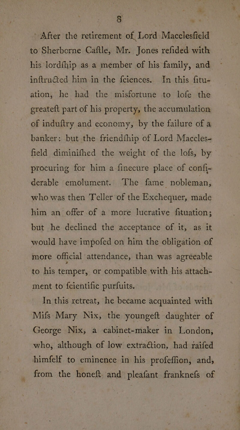After the retirement of Lord Macclesfield to Sherborne Caftle, Mr. Jones refided with his lordfhip as a member of his family, and inftructed him in the fciences. In this fitu- ation, he had the misfortune to lofe the greateft part of his property, the accumulation of induftry and economy, by the failure of a banker: but the friendthip of Lord Maccles- field diminifhed the weight of the lofs, by. procuring for him a finecure place of confi- derable emolument. The fame nobleman, who was then Teller of the Exchequer, made him an offer.of a more lucrative fituation; but he declined the acceptance of it, as it would have impofed on him the obligation of more official attendance, than was agreeable to his temper, or compatible with his attach- ment to {cientific purfuits. In this retreat, he became acquainted with Mifs Mary Nix, the youngeft daughter of George Nix, a cabinet-maker in London, who, although of low extraction, had raifed himfelf to eminence in his profeffion, and, from the honeft. and pleafant franknefs of