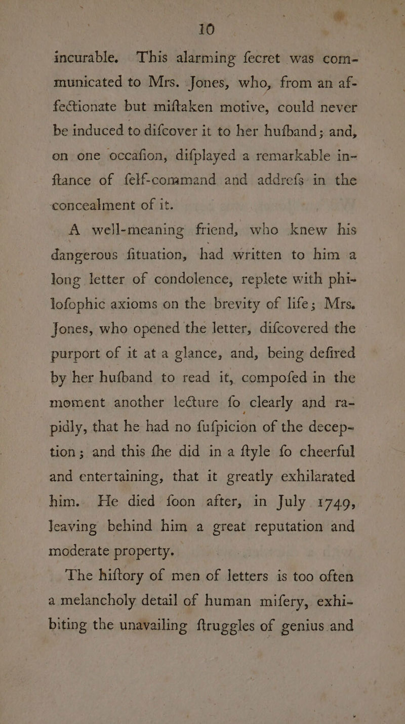 incurable. This alarming fecret was com- municated to Mrs. Jones, who, from an af- fectionate but miftaken motive, could never be induced to difcover it to her hufband ; and, on one occafion, difplayed a remarkable in- flance of felf-comamand and addrefs in the concealment of it. A well-meaning friend, who knew his dangerous fituation, had written to him a long letter of condolence, replete with phi- lofophic axioms on the brevity of life; Mrs. Jones, who opened the letter, difcovered the © purport of it ata glance, and, being defired by her hufband to read it, compofed in the moment another lecture fo clearly and ra- pidly, that he had no fufpicion of the decep- tion; and this fhe did ina ftyle fo cheerful and entertaining, that it greatly exhilarated him. He died foon after, in July 1749, Jeaving behind him a great reputation and moderate property. The hiftory of men of letters is too often a melancholy detail of human mifery, exhi- biting the unavailing ftruggles of genius and |