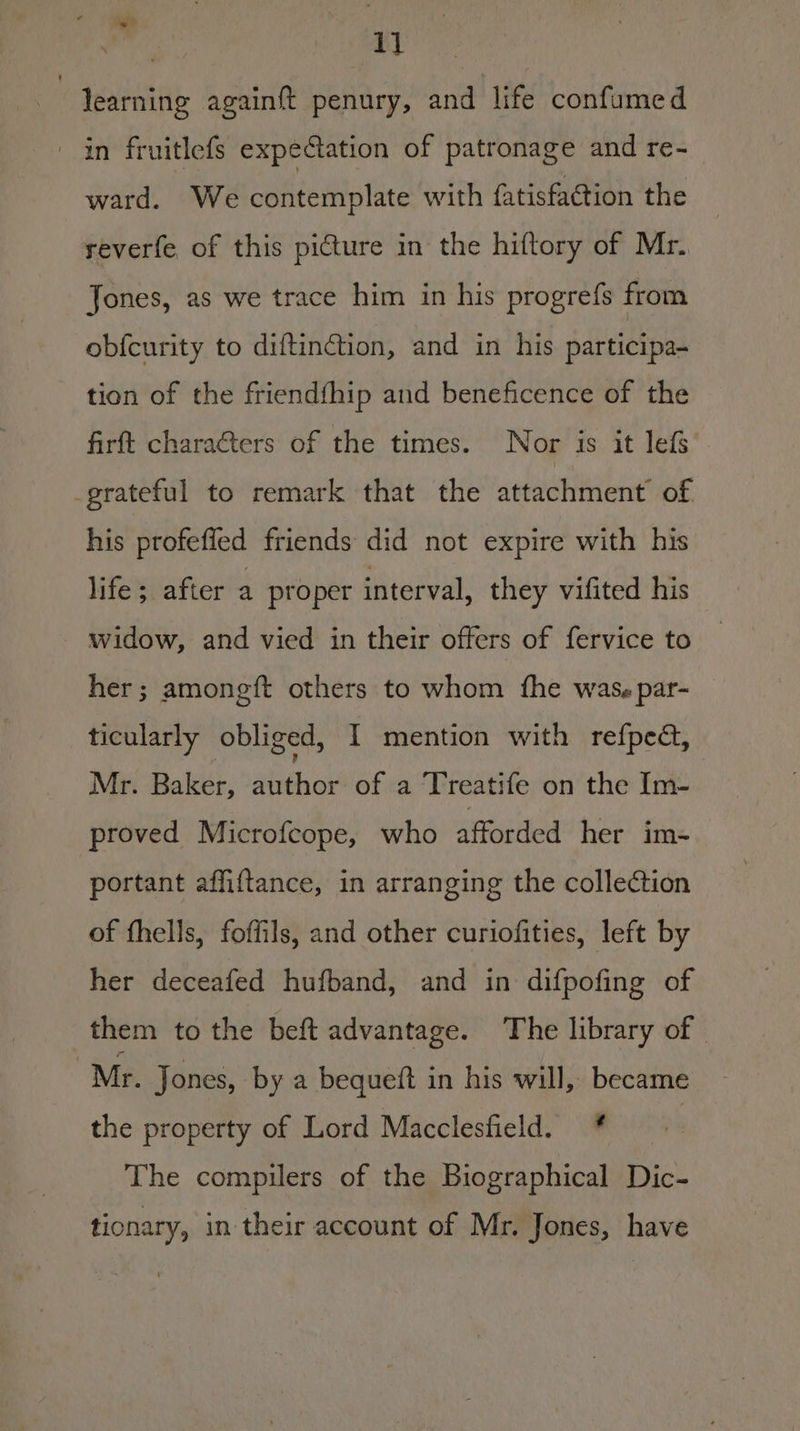 ij | learning againft penury, and life confumed in fruitlefs expeCation of patronage and re- ward. We contemplate with fatisfaction the reverfe of this picture in the hiftory of Mr. Jones, as we trace him in his progrefs from obfcurity to diftinction, and in his participa- tion of the friendfhip and beneficence of the firft characters of the times. Nor is it lefs grateful to remark that the attachment of his profeffed friends did not expire with his life; after a proper interval, they vifited his widow, and vied in their offers of fervice to her; amongft others to whom fhe wass par- ticularly obliged, I mention with refped, Mr. Baker, sheer of a Treatife on the Im- proved Microfcope, who afforded her im- portant affiftance, in arranging the collection of fhells, foffils, and other curiofities, left by her deceafed hufband, and in difpofing of them to the beft advantage. The library of | Mr. Jones, by a bequeft in his will, became the property of Lord Macclesfield. * | The compilers of the Biographical Dic- tionary, in their account of Mr. Jones, have