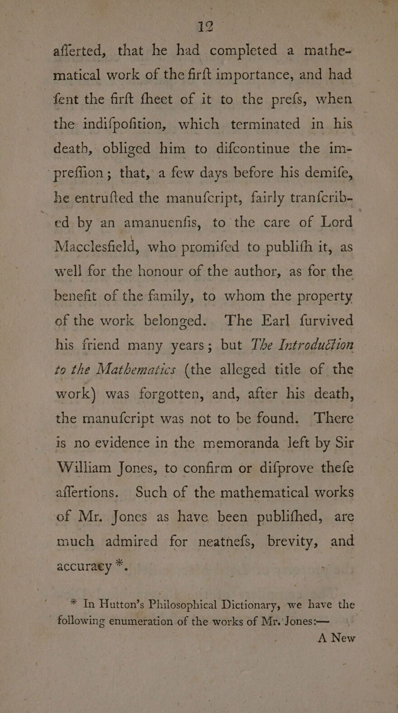 aflerted, that he had completed a mathe- matical work of the firft importance, and had fent the firft fheet of it to the prefs, when the indifpofition, which terminated in his | death, obliged him to difcontinue the im- preflion; that, a few days before his demife, he entrufted the manu(fcript, fairly tranfcrib- ed by an amanuenfis, to the care of Lord Macclesfield, who promifed to publifh it, as well for the honour of the author, as for the benefit of the family, to whom the property of the work belonged. The Earl furvived his friend many years; but The Introduction to the Mathematics (the alleged title of the work) was forgotten, and, after his death, the manufcript was not to be found. There is no evidence in the memoranda left by Sir William Jones, to confirm or difprove thefe aflertions. Such of the mathematical works of Mr. Jones as have been publifhed, are much admired for neatnefs, brevity, and accuraey *. * In Hutton’s Philosophical Dictionary, we have the _ - following enumeration of the works of Mr.'Jones:-— \_ A New