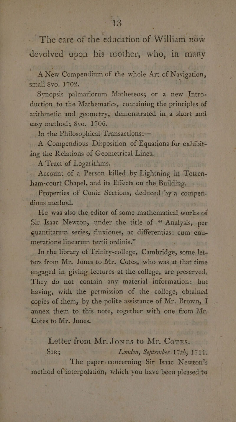 ~The care of the education of William now devolved upon his mother, who, in many A New Compendium of the whole Art of Navigation, small vo. 1702. 1 Synopsis palmariorum Matheseos; or a new Intro- duction to the Mathematics, containing the principles of arithmetic and geometry, demonstrated in a short and easy method; 8vo. 1706. In the Philosophical Transactions:— A Compendious Disposition of Equations for exhibit- ing the Relations of Geometrical Lines. A Tract of Logarithms. Account of a Person killed by Pieningis in ‘Totten- ham-court Chapel, and its Effects on the Building. Properties of Conic Sections, deduced by a compen- _ dious method. | “ He was also the editor of some mathematical works of Sir Isaac Newton, under the title of .“ Analysis, per quantitatum series, fluxiones, ac differentias: cum enu- meratione linearum tertil ordinis.” In the library of Trinity-college, Cambridge, some let- ters from Mr. Jones to Mr. Cotes, who was at that time engaged in giving lectures at the college, are preserved. They do not contain any material information: but having, with the permission of the college, obtained copies of them, by the polite assistance of Mr. Brown, I annex them to this note, together with one from Mr. Cotes to Mr. Jones. Letter from Mr. Jonrs to Mr. Cores. SIR; London, September 17th, 1711. The paper: concerning Sir Isaac Newton’s method ofinterpalation, which you have been pleased to