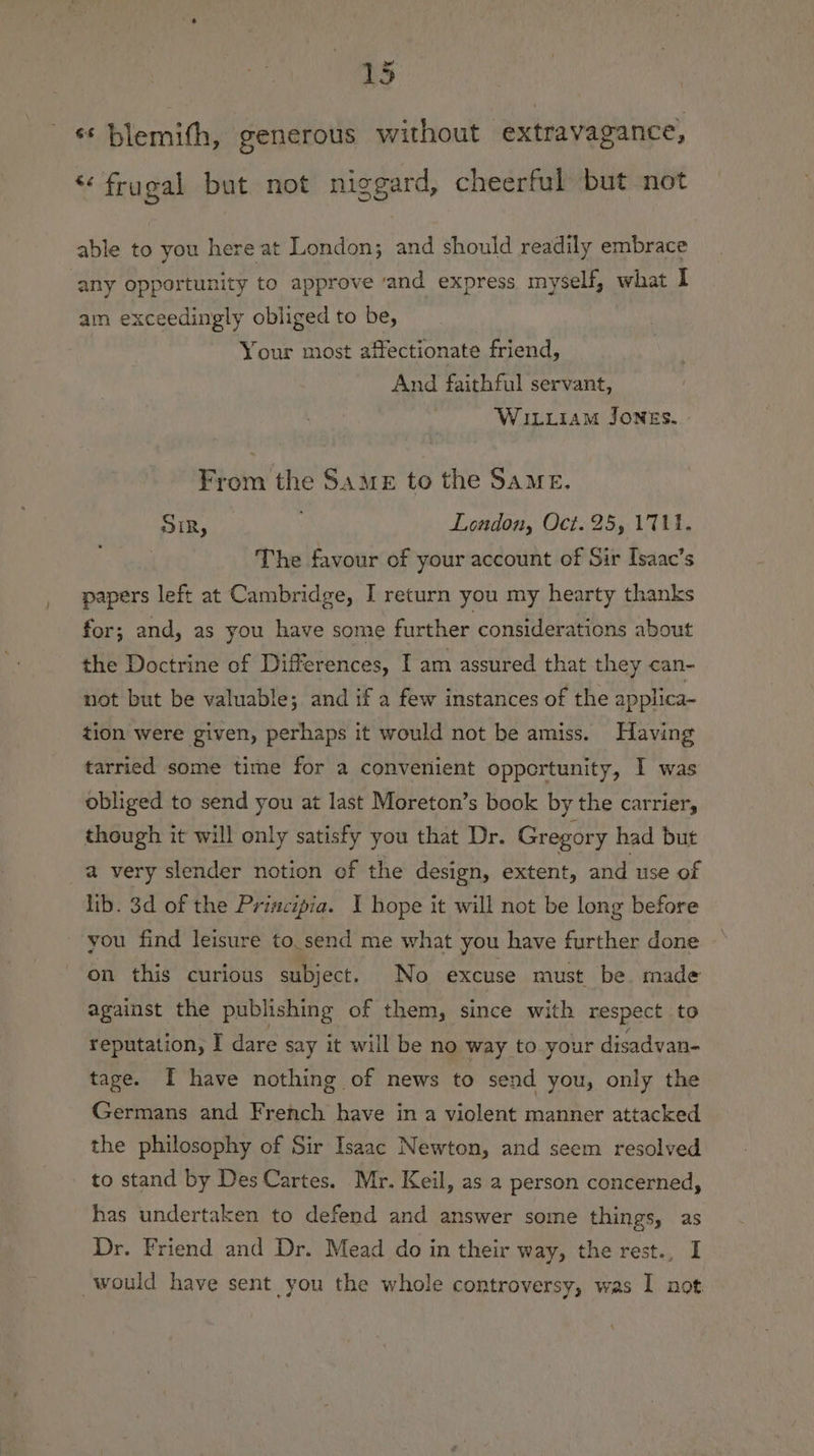 25 ‘* blemith, generous without extravagance, “frugal but not niggard, cheerful but not able to you here at London; and should readily embrace any opportunity to approve ‘and express myself, what I am exceedingly obliged to be, : Your most affectionate friend, And faithful servant, 3 WILLIAM JonzEs. From the Same to the Same. SIR, . London, Oct. 25, 171. The favour of your account of Sir Isaac’s papers left at Cambridge, I return you my hearty thanks for; and, as you have some further considerations about the Doctrine of Differences, I am assured that they can- not but be valuable; and if a few instances of the applica- tion were given, perhaps it would not be amiss. Having tarried some time for a convenient opportunity, I was obliged to send you at last Moreton’s book by the carrier, though it will only satisfy you that Dr. Gregory had but a very slender notion of the design, extent, and use of lib. 3d of the Priacipia. I hope it will not be long before you find leisure to. send me what you have further done on this curious subject. No excuse must be made against the publishing of them, since with respect to reputation, I dare say it will be no way to your disadvan- tage. [ have nothing of news to send you, only the Germans and French have in a violent manner attacked the philosophy of Sir Isaac Newton, and seem resolved to stand by Des Cartes. Mr. Keil, as a person concerned, has undertaken to defend and answer some things, as Dr. Friend and Dr. Mead do in their way, the rest., I would have sent you the whole controversy, was I not