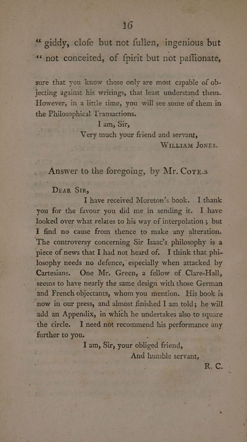 ‘¢ oiddy, clofe but not fullen, ingenious but «not conceited, of f{pirit but not paffionate, sure that you know those only are most capable of ob- jecting against his writings, that least understand them. However, in a little time, you will see some of them in the Philosophical ‘Transactions. Tam, dir, ~ Very much your friend and servant, WILLIAM Jones. Answer to the foregoing, by Mr. CorE.s DEAR SIR, | ma I have received Moreton’s book. I thank you for the favour you did me in sending it. I have looked over what relates to his way of interpolation ; but I find no cause from thence to make any alteration. ‘The controversy concerning Sir Isaac’s philosophy is a ‘piece of news that I had not heard of. I think that. phi- losophy needs no defence, especially when attacked by Cartesians. One Mr. Green, a fellow of Clare-Hall, seeins to have nearly the same design with those German and French objectants, whom you mention. His book is “now in our press, and almost finished I am told; he will add an Appendix, in which he undertakes also to square | ‘the circle. I need not recommend his performance any further to you. | : Tam, Sir, your obliged friend, And humble servant, - | Ag OR