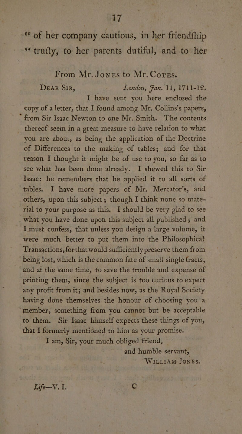 GL7 - of her company cautious, in her friend{hip “trufty, to her parents dutiful, and to her From Mr. Jones to Mr. Corzs. Dear Sir, Londen, Fan. 11, 1711-12, I have sent you here enclosed the copy of a letter, that I found among Mr, Collins’s papers, * from Sir Isaac Newton to one Mr. Smith. The contents thereof seem in a great measure to have relation to what you are about, as being the application of the Doctrine of Differences to the making of tables; and for that reason I thought it might be of use to you, so far as to see what has been done already. I shewed this to Sir Isaac: he remembers that he applied it to all sorts of tables. I have more papers of Mr. Mercator’s, and others, upon this subject; though I think none so mate- rial to your purpose as this. I should be very glad to see what you have done upon this subject all published; and I must confess, that unless you design a large volume, it were much better to put them into the Philosophical Transactions, forthat would sufficiently preserve them from being lost, which is the common fate of small single fracts, and at the same time, to save the trouble and expense of printing them, since the subject is too curious to expect any profit from it; and besides now, as the Royal Society having done themselves the honour of choosing you a ‘gmember, something from you cannot but be acceptable to them. Sir Isaac himself expects these things of you, that I formerly nientioned to him as your promise. Tam, Sir, your much obliged friend, and humble servant, Wittiam Jones. Life—V. I. Cc