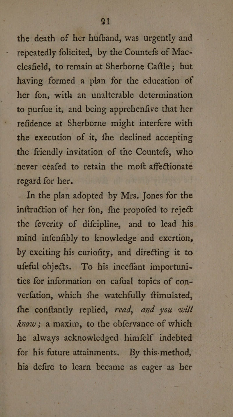 a1 the death of her hufband, was urgently and repeatedly folicited, by the Countefs of Mac- clesfield, to remain at Sherborne Caftle ; but having formed a plan for the education of ~ her fon, with an unalterable determination to purfue it, and being apprehenfive that her refidence at Sherborne might interfere with the execution of it, fhe declined accepting the friendly invitation of the Countefs, who never ceafed to retain the moft affectionate regard for her. In the plan adopted by Mrs, Jones for the inftrution of her fon, fhe propofed to reject the feverity of difcipline, and to lead his. mind infenfibly to knowledge and exertion, by exciting his curiofity, and directing it to ufeful objeéts. To his inceflant importuni- ties for information on cafual topics of con- verfation, which fhe watchfully ftimulated, fhe conftantly replied, read, and you will know ; a maxim, to the obfervance of which he always acknowledged himfelf indebted for his future attainments. By this-method, _his defire to learn became as eager as her