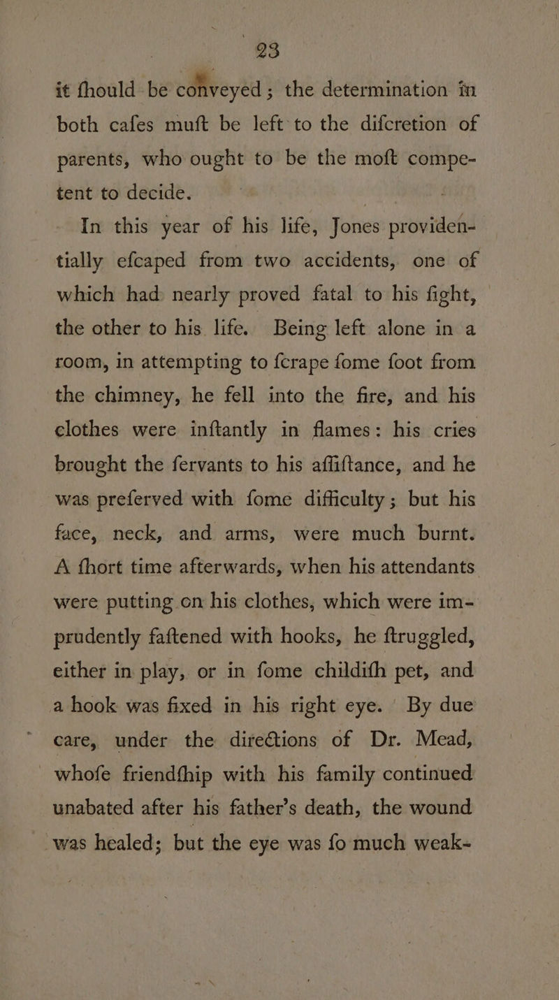 it fhould be conveyed ; the determination im both cafes muft be left to the difcretion of parents, who ought to be the moft compe- tent to decide. } In this year of his life, Jones providen- tially efcaped from two accidents, one of which had nearly proved fatal to his fight, the other to his life. Being left alone in a room, in attempting to {crape fome foot from the chimney, he fell into the fire, and his clothes were inftantly in flames: his cries brought the fervants to his affiftance, and he was preferved with fome difficulty ; but his face, neck, and arms, were much burnt. A thort time afterwards, when his attendants were putting on his clothes, which were im- prudently faftened with hooks, he ftruggled, either in play, or in fome childith pet, and a hook was fixed in his right eye. By due care, under the directions of Dr. Mead, whofe friendthip with his family continued unabated after his father’s death, the wound was healed; but the eye was fo much weak-