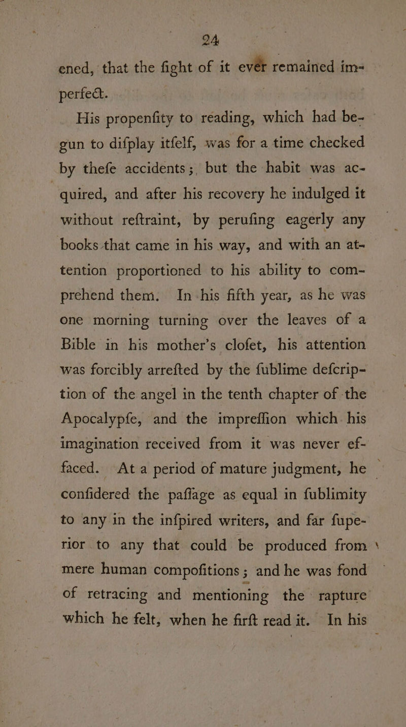 ened, that the fight of it ever remained im-= perfect. | , | . His propenfity to reading, which had be- gun to difplay itfelf, was for a time checked by thefe accidents; but the habit was ac- | quired, and after his recovery he indulged it without reftraint, by perufing eagerly any tention proportioned to his ability to com- prehend them. In-his fifth year, as he was one morning turning over the leaves of a Bible in his mother’s clofet, his attention tion of the angel in the tenth chapter of the Apocalypfe, and the impreffion which. his imagination received from it was never ef- confidered the pafiage as equal in fublimity to any in the infpired writers, and far fupe- rior to any that could be produced from mere human compofitions ; and he was fond a