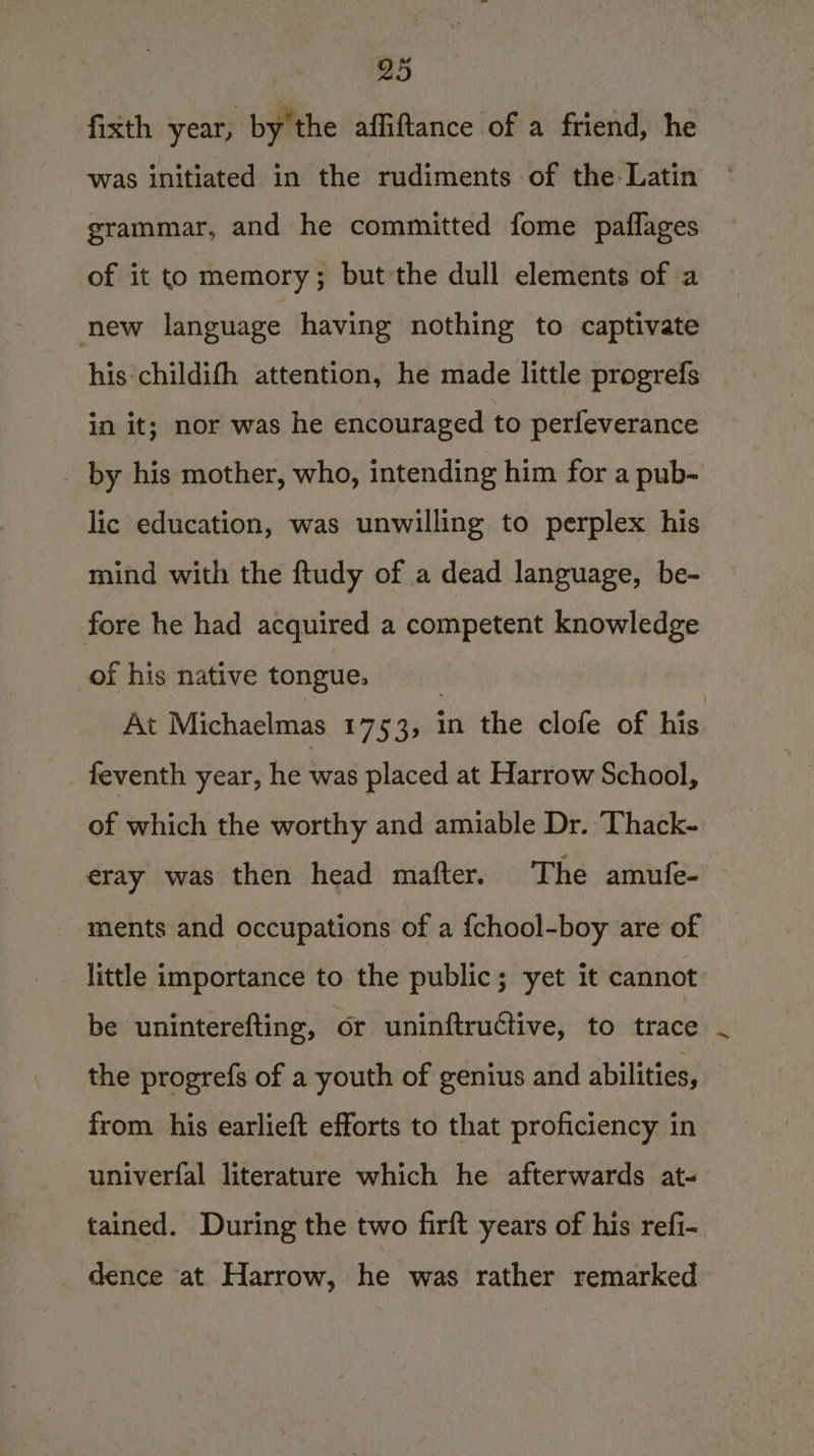 fixth year, by the affiftance of a friend, he grammar, and he committed fome paflages of it to memory; but the dull elements of a new language having nothing to captivate his childifh attention, he made little progrefs in it; nor was he encouraged to perfeverance _ by his mother, who, intending him for a pub- lic education, was unwilling to perplex his mind with the ftudy of a dead language, be- fore he had acquired a competent knowledge of his native tongue, | At Michaelmas 1753, in the clofe of his feventh year, he was placed at Harrow School, of which the worthy and amiable Dr. ‘Thack- eray was then head matter. The amufe- ~ ments and occupations of a {chool-boy are of little importance to the public; yet it cannot be uninterefting, or uninftructive, to trace. the progrefs of a youth of genius and abilities, from his earlieft efforts to that proficiency in univerfal literature which he afterwards at- tained. During the two firft years of his refi- dence at Harrow, he was rather remarked