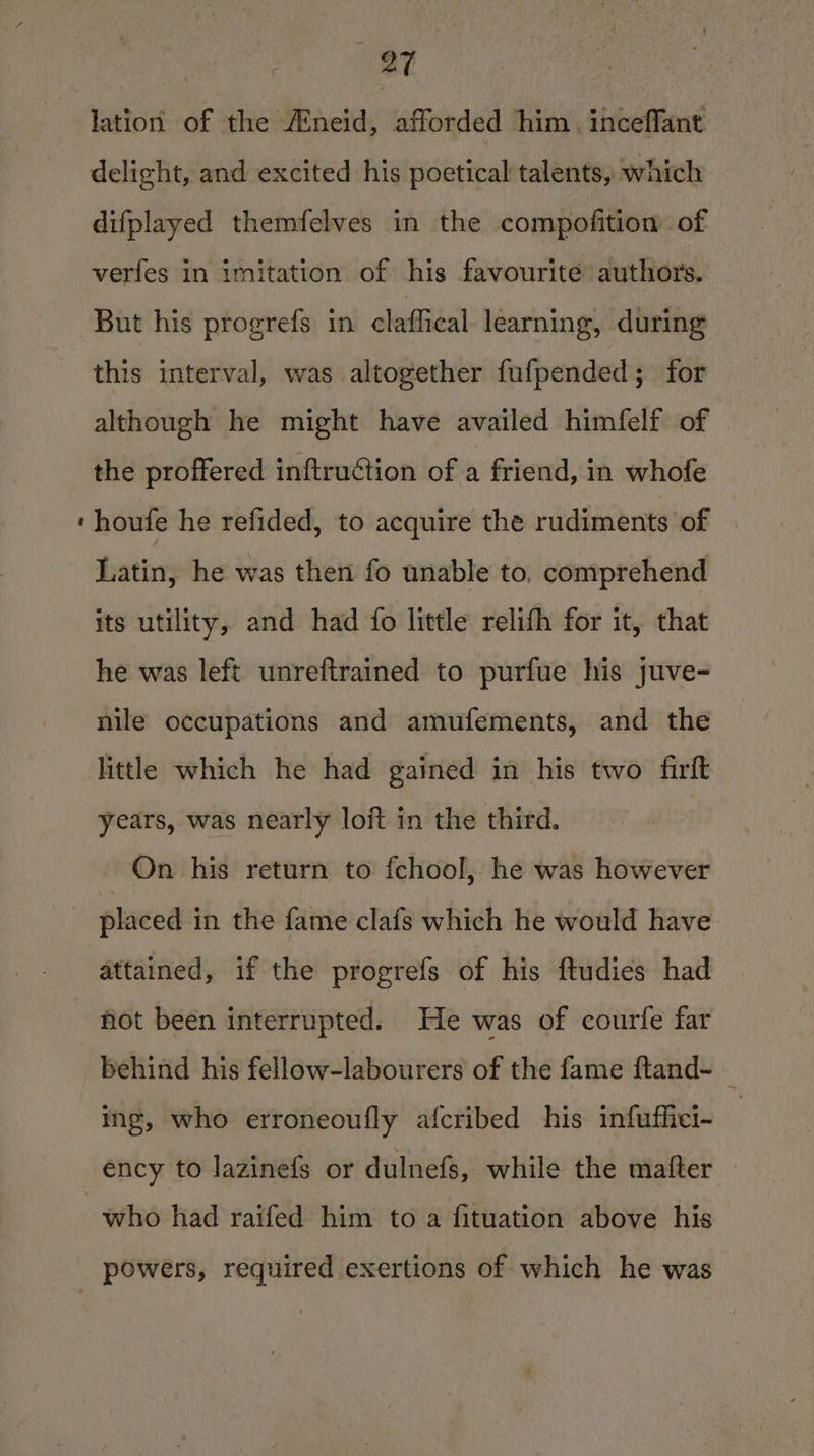 ies lation of the Aneid, afforded him. inceffant delight, and excited his poetical talents, which difplayed themfelves in the compofition of verfes in imitation of his favourite authors. But his progrefs in claffical learning, during this interval, was altogether fufpended; for although he might have availed himfelf of the proffered inftrudtion of a friend, in whofe houfe he refided, to acquire the rudiments of Latin, he was then fo unable to, comprehend its utility, and had {fo little relifh for it, that he was left unreftrained to purfue his juve- nile occupations and amufements, and the little which he had gained in his two firft years, was nearly loft in the third. On his return to fchool, he was however placed in the fame clafs which he would have hot been interrupted. He was of courfe far behind his fellow-labourers of the fame ftand- _ ing, who erroneoufly afcribed his infuffiei- who had raifed him to a fituation above his