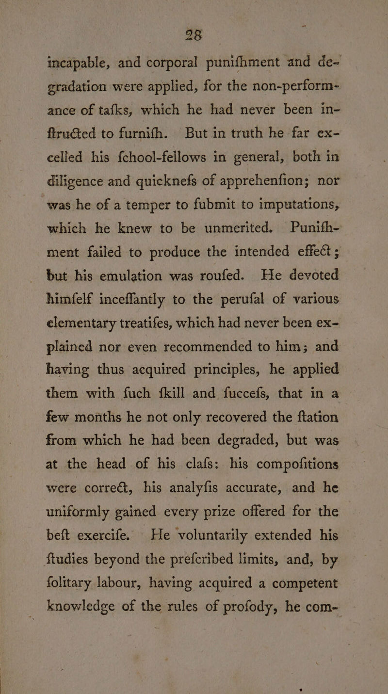 ” 28 incapable, and corporal punifhment and de- gradation were applied, for the non-perform- ance of tafks, which he had never been in- flrudted to furnith. But in truth he far ex- celled his {chool-fellows in general, both in diligence and quicknefs of apprehenfion; nor was he of a temper to fubmit to imputations, which he knew to be unmerited. Punith- ment failed to produce the intended effect ; but his emulation was roufed. He devoted himfelf inceffantly to the perufal of various elementary treatifes, which had never been ex- plained nor even recommended to him; and having thus acquired principles, he applied them with fuch {kill and fuccefs, that in a few months he not only recovered the ftation from which he had been degraded, but was at the head of his clafs: his compofitions were correét, his analyfis accurate, and he uniformly gained every prize offered for the beft exercife. He voluntarily extended his ftudies beyond the prefcribed limits, and, by folitary labour, having acquired a competent knowledge of the rules of profody, he com-