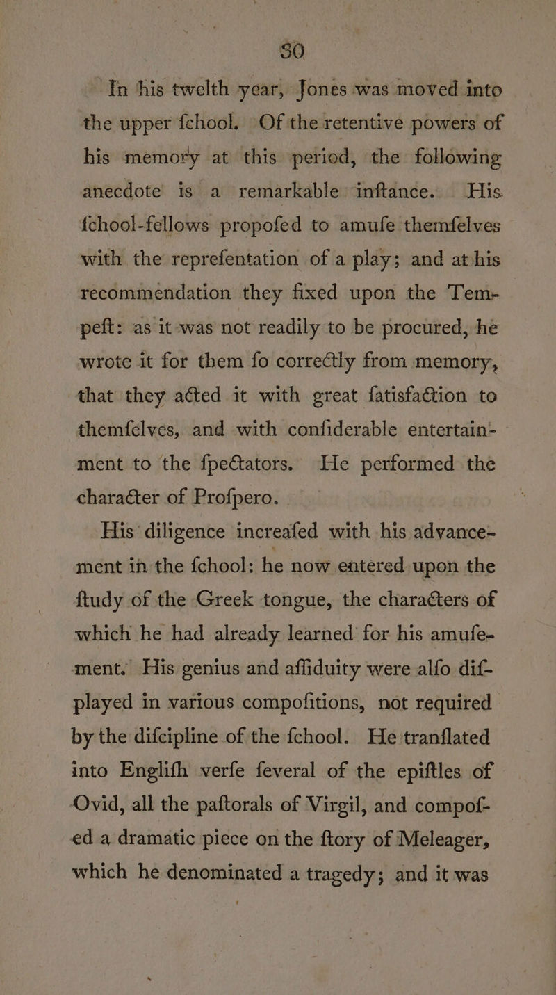 ‘In his twelth year, Jones was moved into the upper fchool. Of the retentive powers of his memory at this period, the following anecdote’ is a remarkable inftance. His {chool-fellows propofed to amufe themfelves with the reprefentation of a play; and athis recommendation they fixed upon the Tem- peft: as it -was not readily to be procured, he wrote it for them fo correctly from memory, that they acted it with great fatisfaction to themfelves, and with confiderable entertain- — ment to the fpe€tators. He performed the character of Profpero. His diligence increafed with his advance- ment in the {chool: he now entered. upon the ftudy of the Greek tongue, the characters of which he had already learned for his amufe- ment. His genius and afliduity were alfo dif played in various compofitions, not required by the difcipline of the fchool. He tranflated into Englifh verfe feveral of the epiftles of Ovid, all the paftorals of Virgil, and compof- ed a dramatic piece on the flory of Meleager, which he denominated a tragedy; and it was
