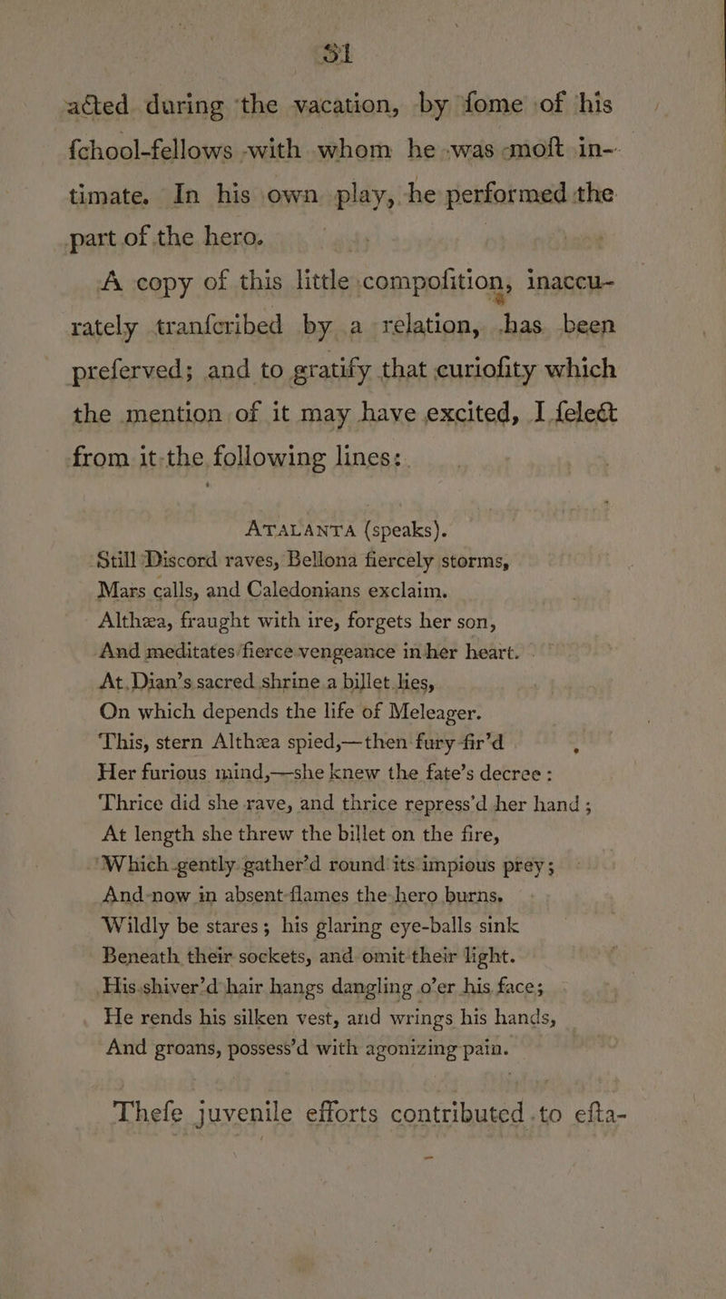 SL acted during ‘the vacation, by fome of his | {chool-fellows -with whom he was amoft in-. timate. In his own play, he performed the part of the hero. A copy of this little compolition, inaccu- rately tranfcribed by a relation, .has been preferved; and to gratify that curiofity which the mention of it may have excited, I fele&amp; from it-the following lines:. ATALANTA (speaks). Still Discord raves, Bellona fiercely storms, Mars calls, and Caledonians exclaim. Althea, fraught with ire, forgets her son, And meditates fierce vengeance in her heart. | At,Dian’s sacred shrine a billet.lies, On which depends the life of Meleager. This, stern Althzea spied,—then fury -fir’d | Her furious mind,—she knew the fate’s decree: Thrice did she rave, and thrice repress’d her hand ; At length she threw the billet on the fire, ‘Which-gently gather’d round its impious prey ; And-now in absent-flames the hero burns, Wildly be stares; his glaring eye-balls sink Beneath their sockets, and omit their light. His.shiver’d hair hangs dangling o’er his face; He rends his silken vest, and wrings his hands, And groans, possess’d with agonizing pain. . Thefe juvenile efforts contributed .to efta- we