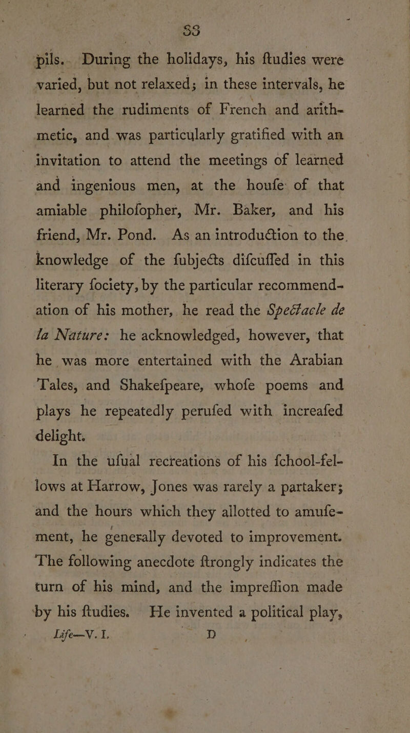 Sey) a pils.. During the holidays, his ftudies were varied, but not relaxed; in these intervals, he learned the rudiments of French. and arith- metic, and was particularly gratified with an - invitation to attend the meetings of learned and ingenious men, at the houfe: of that amiable philofopher, Mr. Baker, and _ his friend, Mr. Pond. As an introduétion to the. knowledge of the fubjects difcuffed in this literary fociety, by the particular recommend- ation of his mother, he read the Spectacle de la Nature: he acknowledged, however, ‘that he was more entertained with the Arabian Tales, and Shakefpeare, whofe poems and plays he repeatedly perufed with increafed delight. In the ufual recreations of his fchool-fel- lows at Harrow, Jones was rarely a partaker; and the hours which they allotted to amufe- ment, he generally devoted to improvement. The following anecdote ftrongly indicates the turn of his mind, and the impreffion made ‘by his ftudies. He invented a political play, | Life—V. I. an