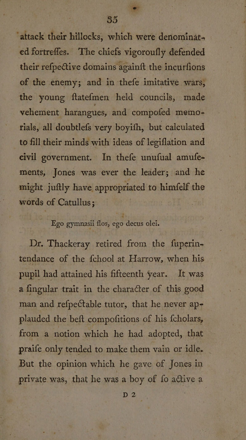 ‘ie 35 attack their hillocks, which were denominat- ed fortrefles. The chiefs vigoroufly defended their refpective domains againft the incurfions of the enemy; and in thefe imitative wars, the young ftatefmen held councils, made vehement harangues, and compofed memo- tials, all doubtlefs very boyifh, but calculated to fill their minds with ideas of legiflation and civil government. In thefe unufual amufe- ments, Jones was ever the leader; and he might j uftly have appropriated to himfelf the words of Catullus; Ego gymunasii flos, ego decus olei. Dr. Thackeray retired from the fuperin- tendance of the fchool at Harrow, when his pupil had attained his fifteenth year. It was a fingular trait in the charaCter of this good man and refpectable tutor, that he never ap- plauded the beft compofitions of his {cholars, from a notion which he had adopted, that praife only tended to make them vain or idle. But the opinion which he gave of Jones in private was, that he was a boy of fo active a D2