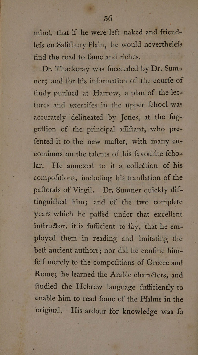 36 = mind, that if he were left naked and friend- lefs on Salifbury Plain, he would neverthelefs find the road to fame and riches. | Dr. Thackeray was fucceeded by Dr. Sum- ner; and for his information of the courfe of ftudy purfued at Harrow, a plan of the lec- tures and exercifes in the upper {chool was accurately delineated by Jones, at the fug- geftion of the principal affitant, who pre- fented it to the new mafter, with many en- comiums on the talents of his favourite fcho- lar. He annexed to it a collection of his compofitions, including his tranflation of the paftorals of Virgil. Dr. Sumner quickly dif- tinguithed him; and of the two complete years which he pafled under that excellent inftructor, it is fufficient to fay, that he em- ployed them in reading and imitating the beft ancient authors; nor did he confine him- felf merely to the compofitions of Greece and Rome; he learned the Arabic characters, and {tudied the Hebrew language fufficiently to _ enable him to read fome of the Pfalms in the original. His ardour for knowledge was fo