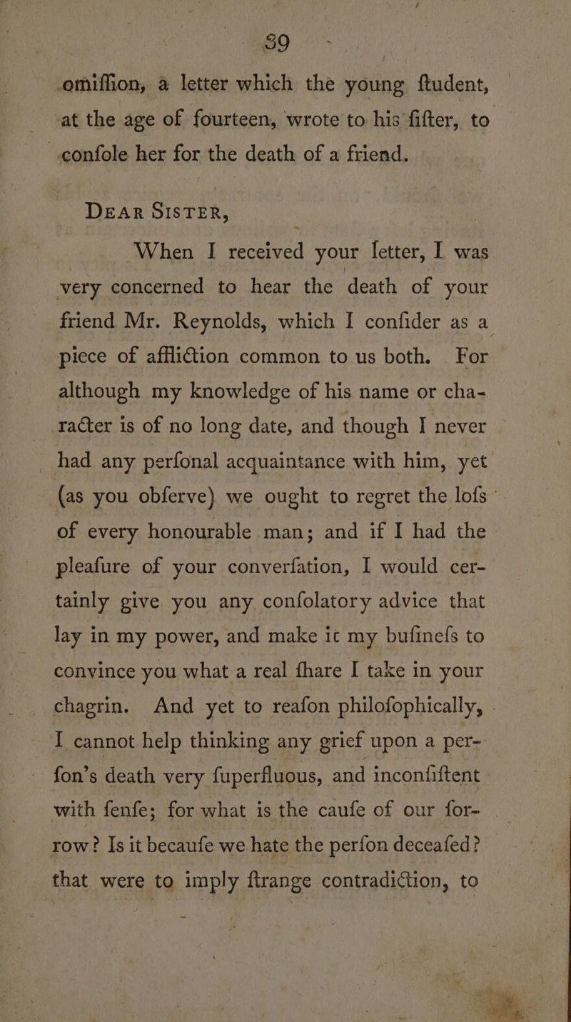 omiffion, a letter which the young ftudent, - -at the age of fourteen, wrote to his fifter, to —confole her for the death of a friend. DEAR SISTER, When I received your letter, I was very concerned to hear the death of your piece of affliction common to us both. For although my knowledge of his name or cha- racter is of no long date, and though I never of every honourable man; and if I had the pleafure of your converfation, I would cer- tainly give you any confolatory advice that lay in my power, and make it my bufinefs to convince you what a real fhare I take in your I cannot help thinking any grief upon a per- _ fon’s death very fuperfluous, and inconiiftent row? Is it becaufe we hate the perfon deceafed? that were to imply ftrange contradiction, to
