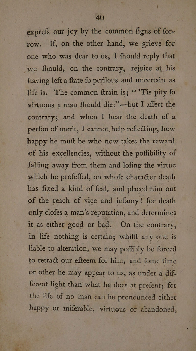 exprefs our joy by the common figns of for- row. If, on the other hand, we grieve for we fhould, on the contrary, rejoice at his life is. The common ftrain is; ‘¢ ’Tis pity fo virtuous a man fhould die:”—but I affert the contrary; and when I hear the death of a perfon of merit, I cannot. help refleing, how happy he muft be who now takes the reward of his excellencies, without the poflibility of falling away from them and lofing the virtue which he profeffed, on whofe character death has fixed a kind of feal, and placed him out of the reach of vice and infamy ! for death only clofes a man’s reputation, and determines it as either good or bad. On the contrary, in life nothing is certain; whilft any one is . liable to alteration, we may poflibly be forced to retract our efteem for him, and fome time or other he may appear to us, as under a dif- ferent light than what he does at prefent; for the life of no man can be pronounced either happy or miferable, virtuous or abandoned,