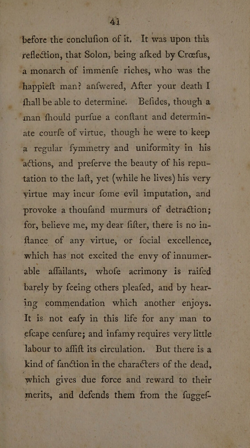 ‘before the conclufion of it, It was upon this reflection, that Solon, being afked by Creefus, “a monarch of immenfe riches, who was the happieft man? anfwered, After your death I fhall be able to determine. Befides, though a ‘man fhould purfue a conftant and determin- ate courfe of virtue, though he were to keep a regular fymmetry and uniformity in his ‘actions, and preferve the beauty of his repu- tation to the laft, yet (while he lives) his very yirtue may incur fome evil imputation, and provoke a thoufand murmurs of detraction; for, believe me, my dear fifter, there is no in- ftance of any virtue, or focial excellence, which has not excited the envy of innumer- able aflailants, whofe acrimony is raifed barely by feeing others pleafed, and by hear- ing commendation which another enjoys. It is not eafy in this life for any man to efcape cenfure; and infamy requires very little labour to affift its circulation. But there is a kind of fan¢tion in the characters of the dead, ‘which gives due force and reward to their merits, and defends them from the fuggef-