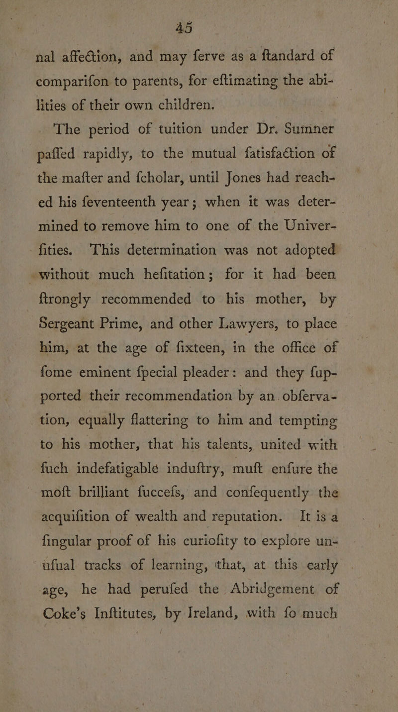 nal affection, and may ferve as a ftandard of comparifon to parents, for eftimating the abi- lities of their own children. ai The period of tuition under Dr. Sumner pafled rapidly, to the mutual fatisfaCtion of the mafter and f{cholar, until Jones had reach- ed his feventeenth year; when it was deter- mined to remove him to one of the Univer- fities. This determination was not adopted without much hefitation; for it had been ftrongly recommended to his mother, by Sergeant Prime, and other Lawyers, to place him, at the age of fixteen, a the omen cot fome eminent fpecial pleader: and they fup- ported their recommendation by an. obferva- tion, equally flattering to him and tempting to his mother, that his talents, united with fuch indefatigable induftry, muft enfure the moft brilliant fuccefs, and confequently the acquifition of wealth and reputation. It is a fingular proof of his curiofity to explore un- ufual tracks of learning, that, at this early . age, he had perufed the Abridgement of Coke’s Inftitutes, by Ireland, with fo much