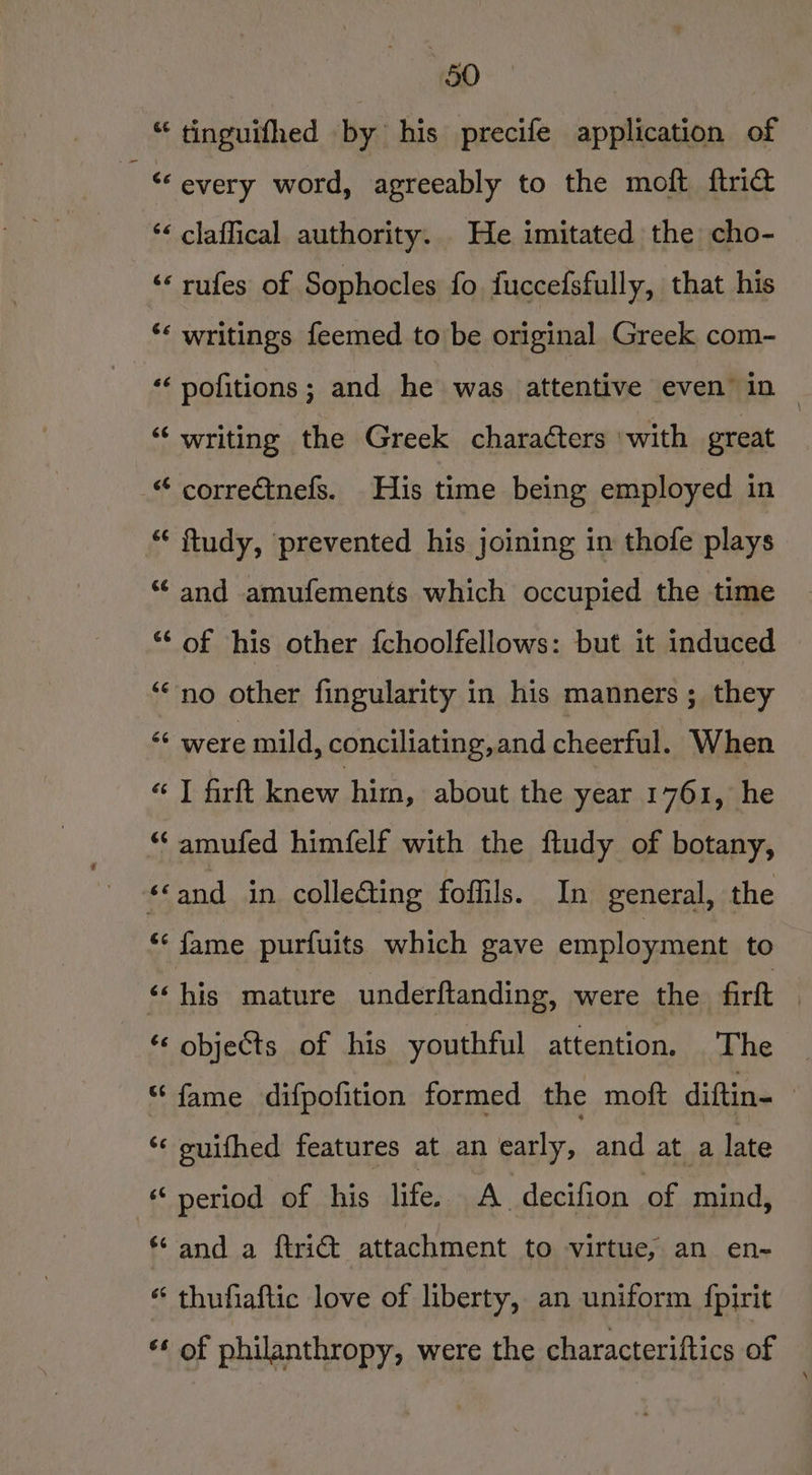 +60 “ tinguifhed by his precife application of “every word, agreeably to the moft ftrid *< claffical authority. He imitated the cho- ‘* rufes of Sophocles fo fuccefsfully, that his ‘‘ writings feemed to be original Greek com- ‘‘ pofitions; and he was attentive even’ in ~ “‘ writing the Greek characters with great “ correctnefs. His time being employed in “ ftudy, prevented his joining in thofe plays “and amufements which occupied the time “‘ of his other {choolfellows: but it induced “no other fingularity in his manners ; they “ were mild, conciliating,and cheer talk When “7 firft nev hind, about the year 1761, he “‘ amufed himfelf with the ftudy of botany, “and in collecting fofils. In general, the ** fame purfuits which gave employment to “‘ his mature underftanding, were the firft objects of his youthful attention, The “fame difpofition formed the moft diftin- | ‘¢ suifhed features at an early, and at a late period of his life, A decifion of mind, ‘and a ftriét attachment to virtue, an en~ “ thufiaftic love of liberty, an uniform {pirit «¢ of philanthropy, were the characteriftics of