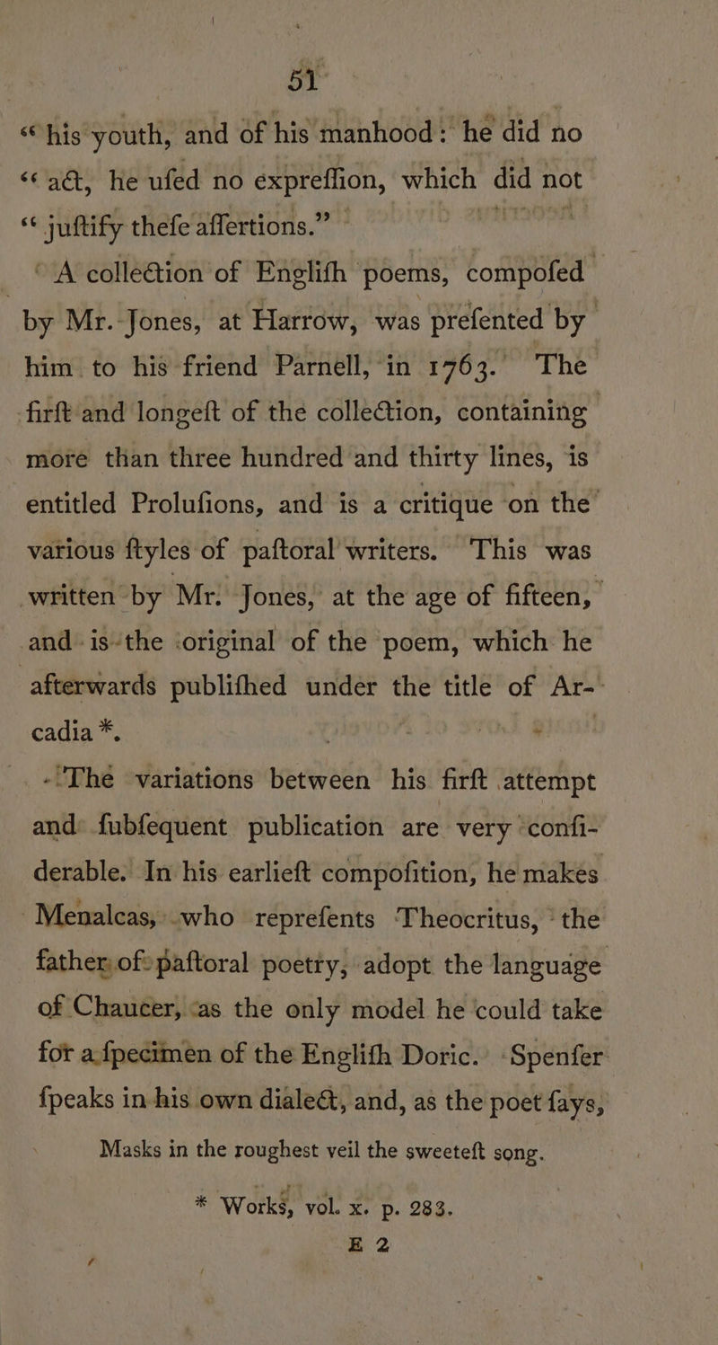 Bt “his youth, and of his manhood: he did no “chet, ie ufed no expreflion, ati did r not “« juftify thefe affertions.” “A colle@tion of Englith poems, compofed — : by Mr. Jones, at Harrow, was prefented by him to his friend Parnell, in 1763. The firft and longeft of the colletion, containing more than three hundred and thirty lines, ‘1s entitled Prolufions, and is a critique ‘on the’ various ftyles of paftoral’ writers. This was written by Mr. Jones, at the age of fifteen, and. isthe ‘original of the poem, which he afterwards publifhed under the title of Ar-. cadia *. 2 t, POF, MUSH -The variations between his firft attempt and: fubfequent publication are very confi- derable. In his earlieft compofition, he makes -Menaleas, who reprefents ‘Theocritus, ‘the father, oft paftoral poetty, adopt the language of Chaucer, <as the only model he could take for afpecimen of the Enelifh Doric. -Spenfer {peaks in his own dialeé, and, as the poet fays, Masks in the roughest veil the sweeteft song. * Works, vol. x. p. 283. E 2