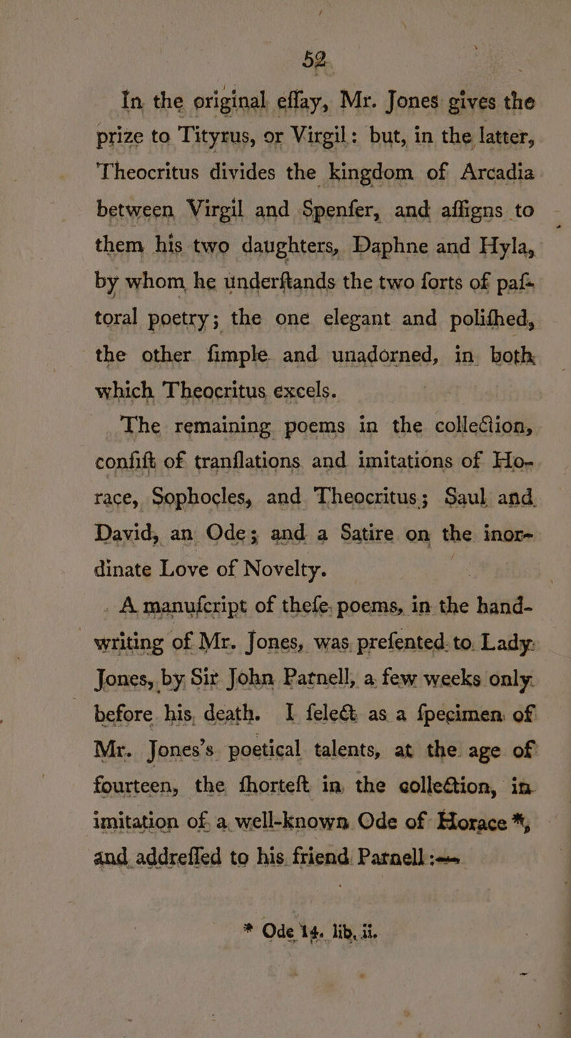In, the original effay, Mr. Jones gives the prize to Tityrus, or Virgil: but, in the latter, Theocritus divides the kingdom of Arcadia between, Virgil and Spenfer, and. affigns to them his two daughters, Daphne and Hyla, by whom, he underftands the two forts of paf- toral poetry; the one elegant and polifhed, the other fimple and unadorned, in both, which Theocritus excels. The remaining poems in the colleCtion, confift of tranflations and imitations of Ho- race, Sophocles, and Theocritus; Saul and. David, an Ode; and a Satire on the inor- dinate Love of Novelty. | . Amanufcript of thefe, poems, in the hand- writing of Mr. Jones, was, prefented. to. Lady: Jones, by Sir John Parnell, a few weeks only. | before his, death. I fele&amp; as. a fpecimen: of Mr. Jones’s. poetical talents, at the age of fourteen, the fhorteft in the collection, in. imitation of, a, well-known Ode of Horace *, and addreffed to his friend Patnell =» * Ode 14. lib, ii.