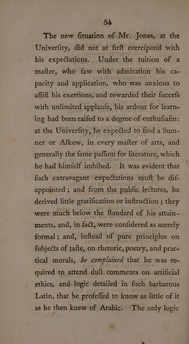 —b4 The new fituation of: Mr. Jones, at the Univerfity, did not at firft correfpond with his expectations, Under the tuition of a mafter, who faw with admiration his ca- pacity and application, who was anxious to affift his exertions, and rewarded their fuccefs with unlimited applaufe, his ardour for learn- ing had been raifed to a degree of enthufiafm: at the Univerfity, he expected to find a Sum- ner or Afkew, in, every mafter of arts, and generally the fame paflion for literature, which he had himfelf imbibed. It was evident that fuch extravagant expectations muft be dif- appointed ; and font the public lectures, he derived little gratification or inftrution ; they were much below the ftandard of his attain- ments, and, in fat, were confidered as merely formal; and, inftead of pure principles on | fubjects of tafte, on rhetoric, poetry, and prac- tical morals, 4e complained that he was re- quired to attend ‘dull comments on artificial ethics, and: logic detailed in fuch barbarous Latin, that he profeffed to know as little of it as he then knew of Arabic. “The only logic —