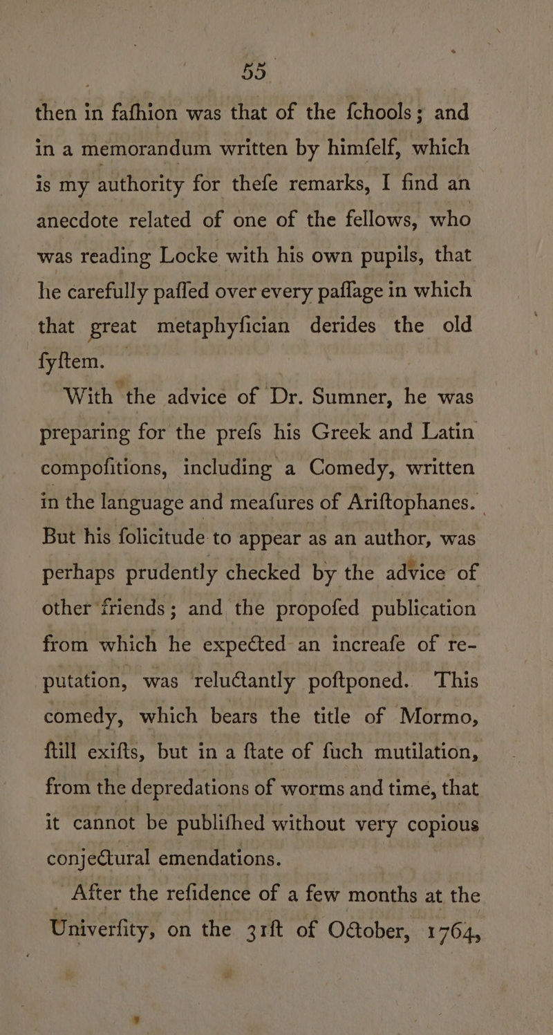 then in fafhion was that of the {chools ; and in a memorandum written by himfelf, which is my authority for thefe remarks, I find an anecdote related of one of the fellows, who was reading Locke with his own pupils, that he carefully pafled over every paflage in which that great metaphyfician derides the old fyftem. With the advice of Dr. Sumner, he was preparing for the prefs his Greek and Latin compofitions, including a Comedy, written in the language and meafures of Ariftophanes. But his folicitude to appear as an author, was perhaps prudently checked by the advice of other friends; and the propofed publication from which he expeéted an increafe of re- ‘putation, was reluctantly poftponed. This comedy, which bears the title of Mormo, fill exifts, but in a ftate of fuch mutilation, from the depredations of worms and time, that it cannot be publifhed without very copious conjectural emendations. _ After the refidence of a few months at the Univerfity, on the 3rft of OGober, 1764,
