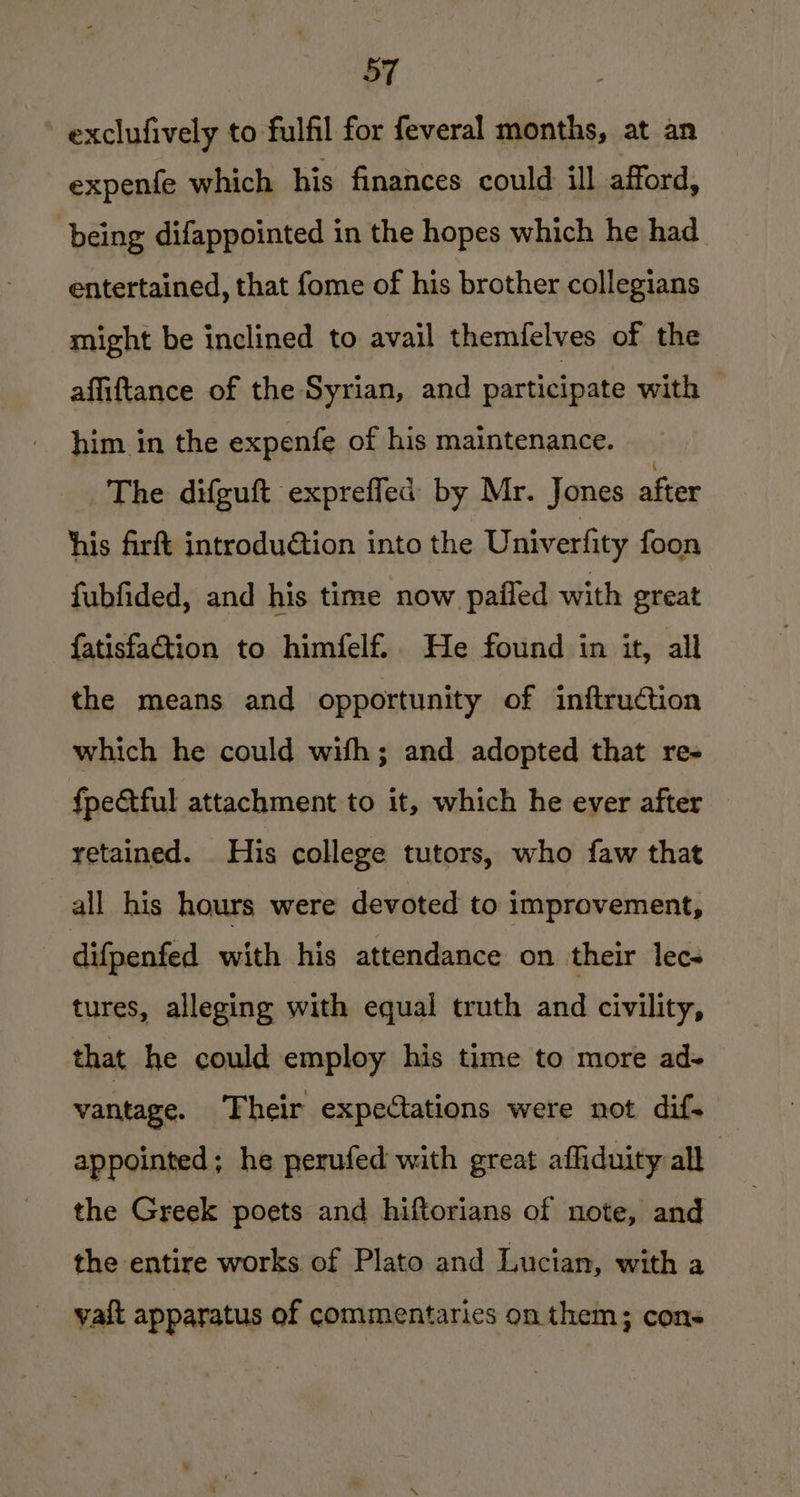exclufively to fulfil for feveral months, at an expenfe which his finances could ill afford, being difappointed in the hopes which he had entertained, that fome of his brother collegians might be inclined to avail themfelves of the affiftance of the Syrian, and participate with him in the expenfe of his maintenance. The difguft exprefled: by Mr. Jones after his firft introdu@ion into the Univerfity foon fubfided, and his time now pailed with great {atisfaction to himfelf.. He found in it, all the means and opportunity of inftruction which he could with; and adopted that re- fpectful attachment to it, which he ever after retained. _ His college tutors, who faw that all his hours were devoted to improvement, difpenfed with his attendance on their lec- tures, alleging with equal truth and civility, that he could employ his time to more ad- vantage. Their expectations were not dif- appointed; he perufed with great affiduity all the Greek poets and hiftorians of note, and the entire works of Plato and Lucian, with a vait apparatus of commentaries on them; cons