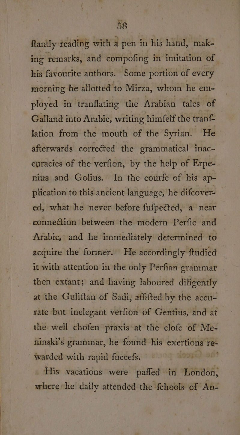 ftantly reading with a pen in his hand, mak- ing ‘remarks, and compofing in imitation of his favourite authors. Some portion of every morning he allotted to Mirza, whom he em- ployed in ‘tranflating the Arabian tales of Galland into Arabic, writing himfelf the tranf- lation from the mouth of the Syrian. He afterwards corrected the grammatical inac- curacies of the verfion, by the help of Erpe- nius and Golius. In the courfe of his ap- plication to this ancient language, he difcover- ed, what he never before fufpefted, a near -conne@tion between the modern Perfic and Arabic, and he immediately determined to acquire the former. He accordingly ftudied it with attention in the only Perfian grammar then extant; and having laboured diligently at the Guliftan of Sadi, aflifted by the accu- rate but inelegant verfion of Gentits, and at the well chofen praxis at the clofe of Me- ninski’s grammar, he found his exertions re- warded with rapid fuccefs. 199%! ; His vacations were pafled in London, where he daily attended the fchools of An-
