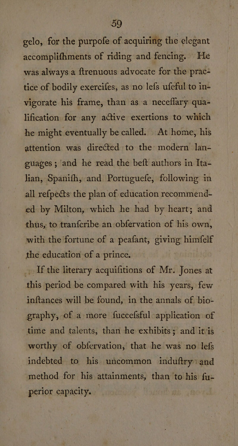 gelo, for the purpofe of acquiring the elegant accomplifhments of riding and fencing. He was always a ftrenuous advocate for the prac- tice of bodily exercifes, as no lefs ufeful to in- vigorate his frame, than as a neceflary qua- lification for any active exertions to which he might eventually be called. At home, his attention was directed to the modern lan- guages ; and he read the beft authors in Tta- lian, Spanifh, and Portuguefe, following in all refpe@s the plan of education recommend- ed by Milton, which he had by heart; and thus, to tranferibe an :obfervation of his own, with the fortune of a peafant, giving himfelf the education of a prince. _. Ifthe literary acquifitions of Mr. Jones at ais period be compared with his years, few inftances will be found, in the annals of bio- graphy, of a more fuccefsful application of time and talents, than he exhibits; and itis worthy of obfervation, that he was no lefs indebted to his uacommon induftry» and method for his attainments, than to his fu: perior capacity.