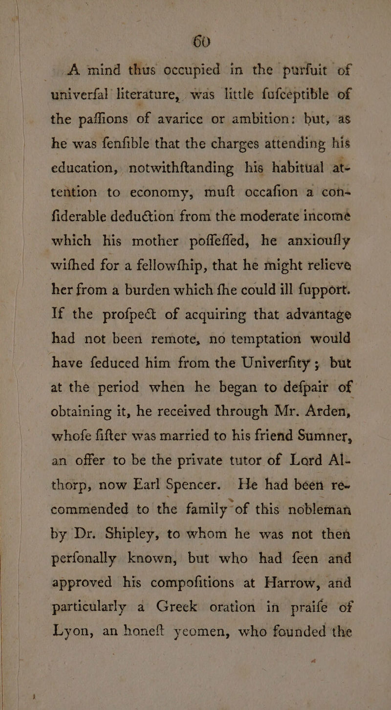 A mind thus occupied in the purfuit of univerfal literature, was little fufceptible of the paffions of avarice or ambition: but, as he was fenfible that the charges attending his education, notwithftanding his habitual ate tention to economy, muft occafion a con fiderable deduétion from the moderate income which his mother poffeffed, he anxiouily wifhed for a fellowfhip, that he might relieve her from a burden which fhe could ill fupport. If the profpect of acquiring that advantage had not been remote, no temptation would have feduced him from the Univerfity ; but at the period when he began to defpair of obtaining it, he received through Mr. Arden, whofe fifter was married to his friend Sumner, an offer to be the private tutor of Lard Al- thorp, now Earl Spencer. He had been re- commended to the family “of this nobleman by Dr. Shipley, to whom he was not then perfonally known, but who had feen and approved his compofitions at Harrow, and particularly a Greek oration in praife of Lyon, an honeft yeomen, who founded the