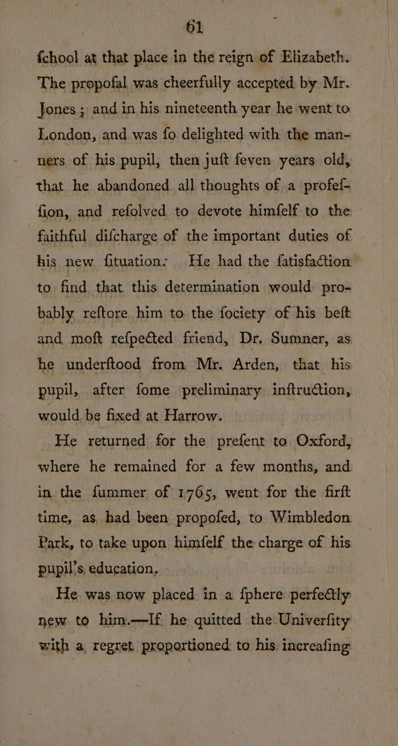 {chool at that place in the reign of Elizabeth. The propofal was cheerfully accepted. by Mr. Jones ; and in his nineteenth year he went to London, and was fo delighted with the man- ners of his pupil, then juft feven years old, that he abandoned all thoughts of a profef- fion, and refolved to devote himfelf to the faithful difcharge of the important duties of his new fituation: He had the fatisfaction to find that this determination would. pro- bably. reftore him to. the fociety of his beit and moft refpected friend, Dr. Sumner, as he underftood from Mr. Arden, that his pupil, after fine preliminary initruction, would be fixed at Harrow. He returned for the prefent to Oxford, where he remained for a few months, and in the fummer of 1765, mest for the farft time, as, had been propofed, to Wimbledon Park, to take upon himifelf the charge of his pupil's, education. He was now placed in a fphere nerfeetly new to him.—If he quitted the Univerfity with a, regret, proportioned: to his increafing