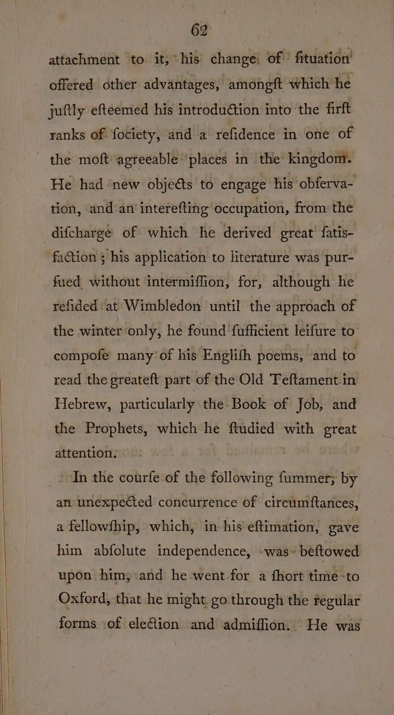 attachment to it, his change: of fituation' offered other advantages, amonett which he juftly eftéemed his introdution into the firft ranks of fociety, and a refidence in one of the moft agreeable ‘places in the kingdom. He had ‘new objeéts to engage his obferva- tion, and‘am'interefting occupation, from: the difcharge of which he derived great’ fatis- faction ; his application to literature was pur- fued without intermiffion, for, although he refided: at Wimbledon until the approach of the winter only, he found fufficient leifure to’ compofe many of his ‘Englith poems, and to read the ereateft part of the Old Teftament.in Hebrew, particularly the Book of Job, and the Prophets, which he ftudied with great attention. _. In the courfe of the following fummer; by am unexpected concurrence of cireumftances, a fellowfhip, which, in his eftimation, gave him abfolute independence, -was~ beftowed upon him; and he went.for a fhort time-to Oxford, that he might. go. through the regular forms of eleQion and admiffion. He was