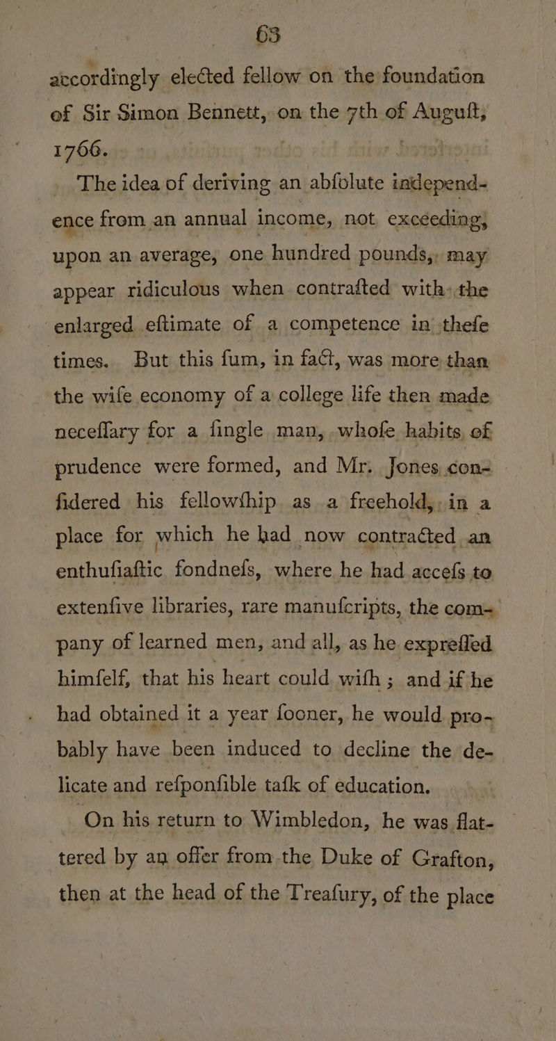 accordingly elected fellow on the foundation of Sir Simon Bennett, on the 7th of ina 1760. | | _ The idea of deriving an abfolute a, ence from an annual income, not, exceeding, upon an average, one hundred pounds,, may appear ridiculous when contrafted with) the enlarged eftimate of a competence in thefe times. But this faa in faci, was more than the wife economy of a college life then made. neceflary for a fingle man, whofe habits, of _ prudence were formed, and Mr. Jones con- fidered his fellowfhip as a freehold. in a place for which he had now contracted an enthufiaftic fondnefs, where he had accefs te extenfive libraries, rare manufcripts, the com= pany of learned men, and all, as he exprefied himfelf, that his heart could with ; and if he had obtained it a year fooner, he would. pro-~ bably have been induced to decline the de- licate and refponfible tafk of education. On his return to Wimbledon, he was flat- tered by an offer from-the Duke of Grafton, then at the head of the Treafury, of the place