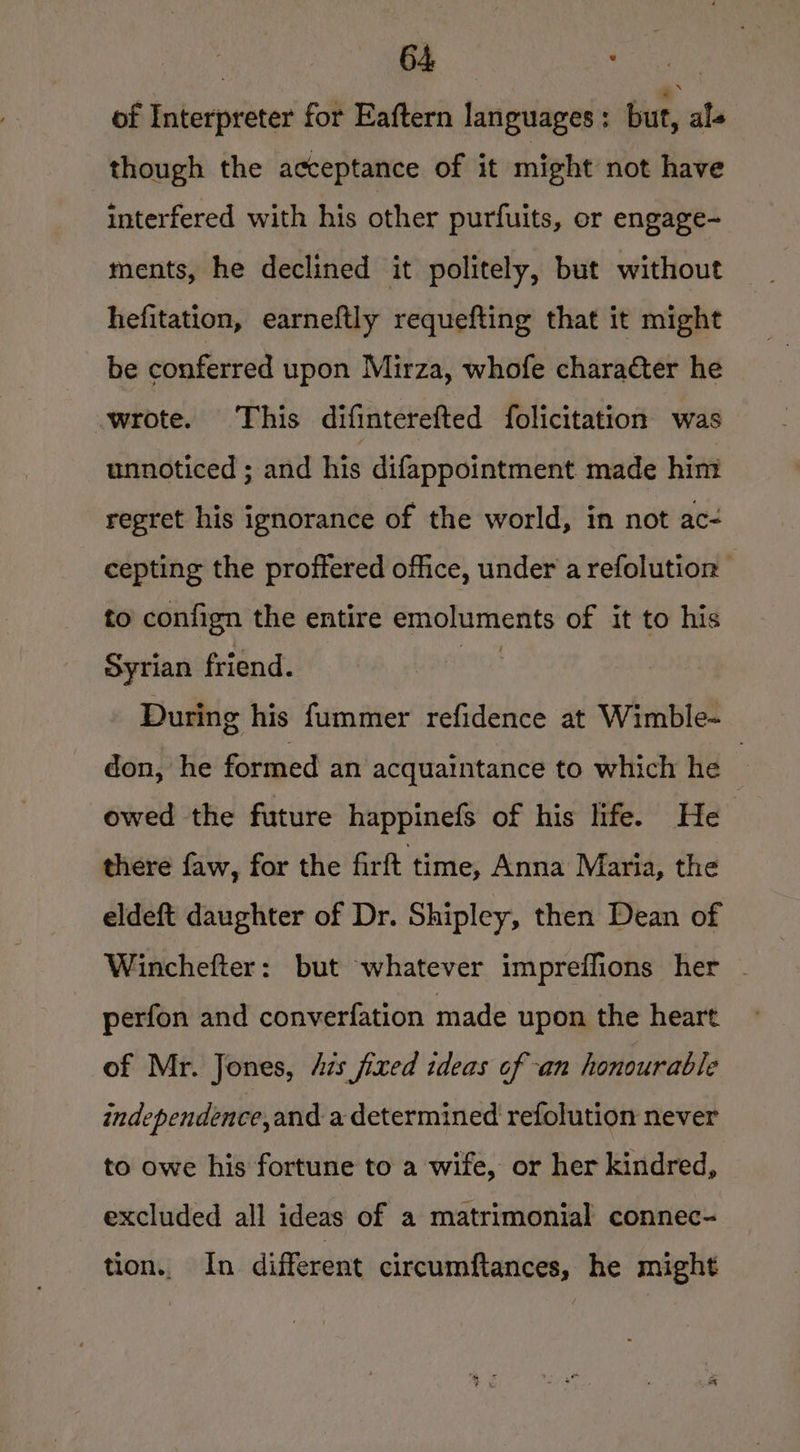 of Interpreter for Eaftern languages ; but, als though the acceptance of it might not have interfered with his other purfuits, or engage- ments, he declined it politely, but without hefitation, earneftly requefting that it might be conferred upon Mirza, whofe character he wrote. This difinterefted folicitation was unnoticed ; and his difappointment made him regret his ignorance of the world, in not ac- cepting the proffered office, under a refolution to confign the entire emiotiittiertts of it to his Syrian friend. During his fummer refidence at Wimble- don, he formed an acquaintance to which he 7 owed the future happinefs of his life. He there faw, for the firft time, Anna Maria, the eldeft daughter of Dr. Shipley, then Dean of Winchefter: but whatever impreffions her perfon and converfation made upon the heart of Mr. Jones, Azs fixed ideas of an honourable independence,and a determined refolution never to owe his fortune to a wife, or her kindred, excluded all ideas of a matrimonial connec- tion.. In different circumftances, he might
