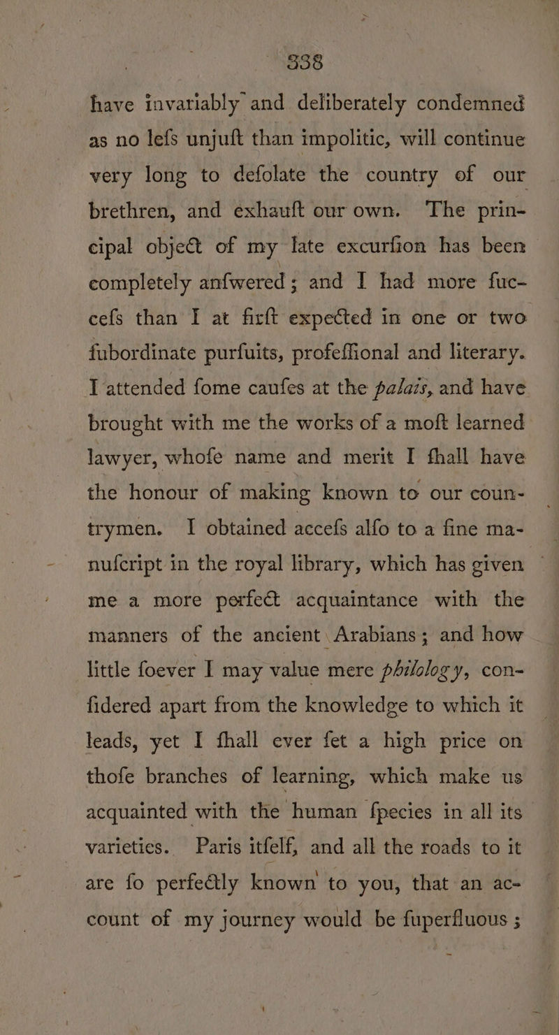“833 have invariably and deliberately condemned as no lefs unjuft than impolitic, will continue very long to defolate the country of our brethren, and exhauft our own. The prin- cipal obje&amp; of my late excurfion has been completely anfwered; and I had more fuc- cefs than I at firft expected in one or two fubordinate purfuits, profeffional and literary. I attended fome caufes at the palazs, and have brought with me the works of a moft learned lawyer, whofe name and merit I fhall have the honour of making known to our coun- trymen. I obtained accefs alfo to a fine ma- nufcript in the royal library, which has given ~ me a more perfect acquaintance with the manners of the ancient Arabians; and how little foever I may value mere philology, con- fidered apart from the knowledge to which it leads, yet I fhall ever fet a high price on thofe branches of learning, which make us acquainted with the human fpecies in all its - varieties. Paris itfelf, and all the roads to it are fo perfedly known to you, that an ac- count of my journey would be fuperfluous ; ~~