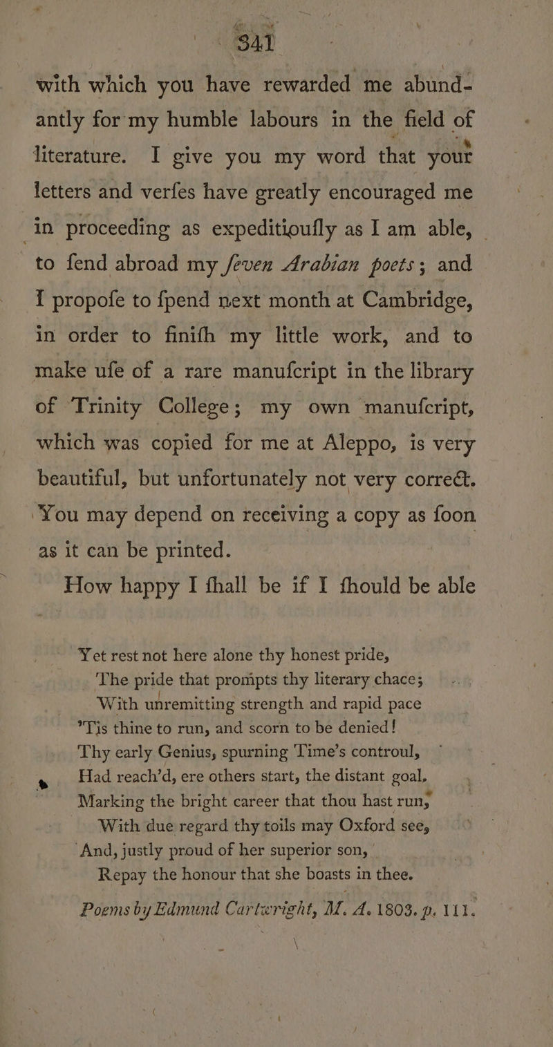 with which you have rewarded me abund- antly for my humble labours in the field “a literature. I give you my word that your letters and verfes have greatly encouraged me in proceeding as expeditioufly as I am able, — to fend abroad my /feven Arabian poets; and I propofe to fpend next month at Cambridge, in order to finifh my little work, and to make ufe of a rare manufcript in the library of Trinity College; my own manufcript, which was copied for me at Aleppo, is very beautiful, but unfortunately not very corre. “You may depend on receiving a copy as foon as it can be printed. : : How happy I fhall be if I fhould be able Yet rest not here alone thy honest pride, The pride that prompts thy literary chace; With unr remitting strength and rapid pace Tis thine to run, and scorn to be denied! Thy early Genius, spurning ‘Time’s controul, e Had reach’d, ere others start, the distant goal, Marking the bright career that thou hast run; With due regard thy toils may Oxford see, And, justly proud of her superior son, Repay the honour that she boasts in thee. Poems by Edmund Cartwright, MM. A. 1803. p. 111. Ke,