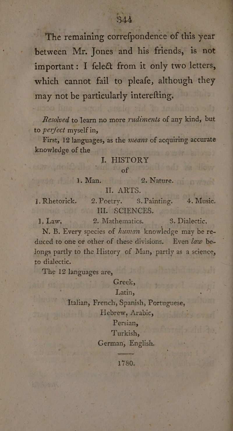 Bub ‘The remaining corbipendeace of this year between Mr. Jones and his friends, is not important: I fele&amp;t from it only two letters, which cannot fail to pleafe, although they may not be particularly interefting. Resolved to learn no more rudiments of any kind, but to perfect myself in, First, 12 languages, as the means of acquiring accurate knowledge of the I. HISTORY of 1. Man. 2. Nature. Ii. ARTS. 1.Rhetorick. 2.Poetry. 3.Painting. © 4. Music. Til. SCIENCES. 1, Law. | 2, Mathematics. 3, Dialectic. N. B. Every species of human knowledge may be re- duced to one or other of these divisions. Even daw be- longs partly to the History of Man, partly as a science, to dialectic. | The 12 languages are, ’ Greek, Latin, Ttalian, French, Spanish, saa faa Hebrew, Arabic, Persian, Turkish, German, English. 1780.