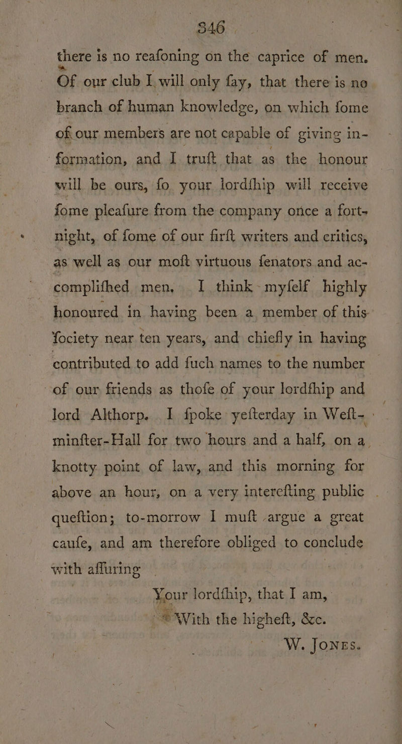 there i 1s NO a as on the caprice of men. Of our club I will only fay, that there is ne branch of human knowledge, on which fome of our members are not capable of giving in- ‘formation, and I truft that as the honour — will be ours, fo your lordihip will receive fome pleafure from the company once a fort- night, of fome of our firft writers and critics, as well as our moft virtuous fenators and ac- honoured in having been a member of this fociety near ten years, and chiefly in having contributed to add fuch names to the number _ of our friends as thofe of your lordfhip and Jord Althorp. I fpoke yeiterday in Welt. minfter-Hall for two hours and a half, on a. knotty point of law, and this morning for above an hour, on a very interefting public . queftion; to-morrow I muft argue a great caufe, and am therefore obliged to conclude with affuring | | Your lordthip, that I am, “| With the higheft, Se. | W. JONES.