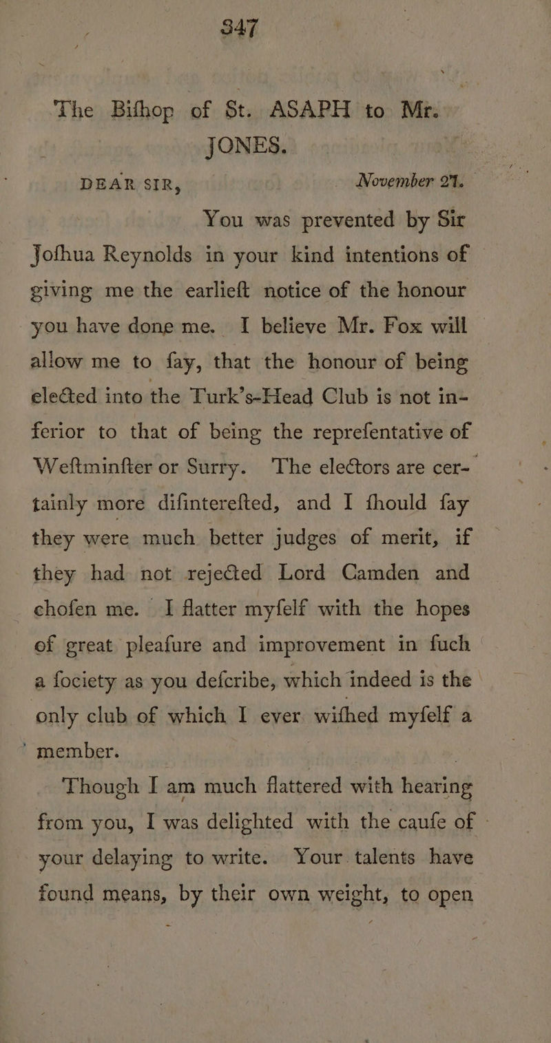 The Bithop of St. ASAPH to Mr. JONES. i DEAR SIR, November 27. You was prevented by Sir Jofhua Reynolds in your kind intentions of giving me the earlieft notice of the honour you have done me. I believe Mr. Fox will allow me to fay, that the honour of being elected into bite Turk’s-Head Club is not in- ferior to that of being the reprefentative of Weftminfter or Surry. The electors are cer- tainly more difinterefted, and I fhould fay they were much better judges of merit, if they had not rejeted Lord Camden and chofen me. I flatter myfelf with the hopes of great pleafure and improvement in fuch a fociety as you defcribe, which indeed is the only club of which I ever ee myfelf a ’ member. | Though I am much flattered with hearing from you, I was delighted with the caufe of » your delaying to write. Your talents have found means, by their own weight, to open