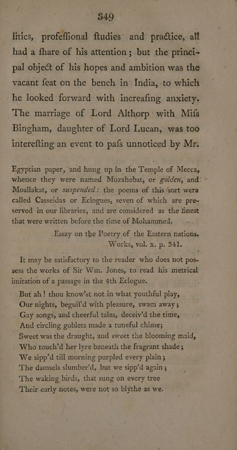 litics, profeffional ftudies and practice, all had a fhare of his attention; but the princi- pal object of his hopes and ambition was the vacant feat on the bench in India, to which he looked forward with increafing anxiety. The marriage of Lord Althorp: with Mifs Bingham, daughter of Lord Lucan, was too interefting an event to pafs unnoticed by Mr. Egyptian paper, and hung up in the Temple of Meccay whence they were named Mozahebat, or golden, and: ° Moallakat, or suspended: the poems of this /sort were called Casseidas or Eclogues, seven of which are pre- served in our libraries, and are considered as the finest - that were written before the time of Mohammed. Essay on the Poetry of the Eastern nations. .Works, vol. x. p. 341. Tt may be satisfactory to the reader who does not pos- sess the works of Sir Wm. Jones, to read his metrical imitation of a passage in the 4th Eclogue. But ah! thou know’st not in what youthful play, Our nights, beguil’d with pleasure, swam away 3 Gay songs, and cheerful tales, deceiv’d the time, And circling goblets made a tuneful chime; Sweet was the draught, and sweet the blooming maid, Who touch’d her lyre beneath the fragrant shade ; We sipp’d till morning purpled every plain ; The damsels slumber’d, but we sipp’d again ; The waking birds, that sung on every tree _ Their early notes, were not so blythe as we.