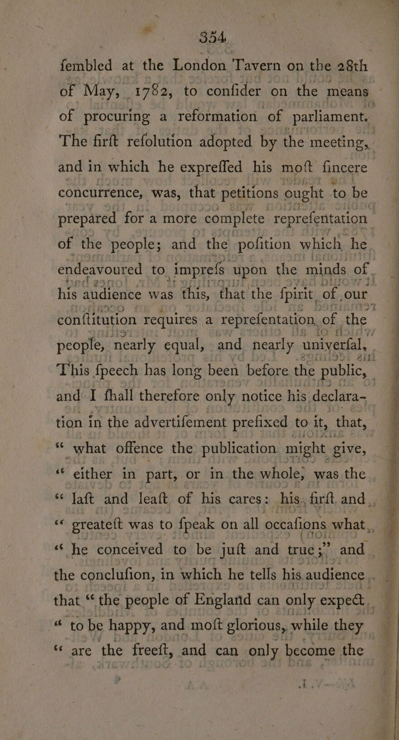 fembled at the London Tavern on the 28th The firft refolution adopted by the meeting, and in which he expreffed his moft fincere concurrence, was, that petitions ought to be. prepared for a more complete reprefentation of the people; and the pofition which, he endeavoured to imprels pan the minds of. conttitution requires | a reprefentation, of, the people, nearly equal, and nearly univerfal, itt tion in the advertifement prefixed to it, that, “« what offence the publication. might give, nf “either in part, or in the whole, was the Be laft and leaft of his cares: | his. firft and. 2; greatelt was to fpeak on all occafions what, i he conceived to be juft and true ;’ And the conclufion, i in which he tells his audience... that “ the people of England can only expec * to be happy; and moft glorious, : while they “ are the freeft, and can only become the ce