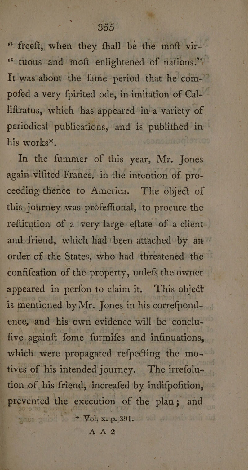 “ freeft, when they fhall be the moft vir- “ tyous and moft enlightened of nations.” It was'about the fame period that he com-” pofed a very fpirited ode, in imitation of Cal- liftratus, which ‘has appeared ina variety of | periodical publications, and is ena ih in his works*. | In the fummer of this year, Mr. Jones again vifited France, in the intention of pro- ceeding thence to America. The obje&amp; of this. journey was profeffional, to procure the reftitution of a very large eftate of a client: and. friend, which had ‘been attached by an © order of the States, who had threatened the confifcation of the property, unlefs the owner appeared in perfon to claim it. This object is mentioned by Mr. Jones in his correfpond- ence, and his own evidence will be 'conclu- five. againftt fome furmifes and infinuations, which were propagated refpecting the mo- tives of his intended journey. The irrefolu- _ tion of his friend, increafed by indifpofition, prevented the ‘execution of the plan; and Coan cease AA 2 . a