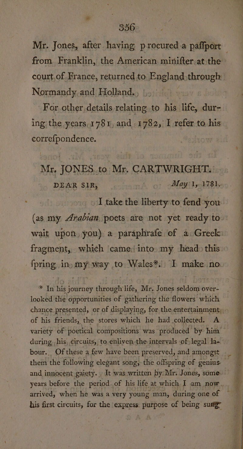 Mr. Jones, after having p-rocured.a paffport from. Franklin, the Alnesicdta entbieereatiiime court,of. France, returned to a ears | Normandy and Holland., : For other details, ee to his life, « dur- ing the years,1781, and .14782, I refer to his correfpondence. | Mr, JONES..to Mr. CARTWRIGHT. DEAR SIR, | May 1,.1781.- I take the liberty to fend you (as my radian, poets are not yet ready to wait upon. you) a paraphrafe of a. Greek: fragment, which ‘came: into” my head) this {pring ino my) way to Wales*. I make .no ate his journey through life, Mr. Jones seldom over- looked the opportunities of gathering the flowers which chance. presented, or of displaying, for the.entertainment; . of his friends, the stores which he had collected. A. variety of poetical compositions was produced by him during, , his circuits, to enliven the intervals of legal Ja- bour.. Of these a few have been preserved, and amongst them the following elegant song, the offspring of genius: and innocent gaiety. . It was written by: Mri Jones, some: years before the period. of his life at which I am now arrived, when he was a very young man, during one of | his first circuits, for the express: purpose of being sung”