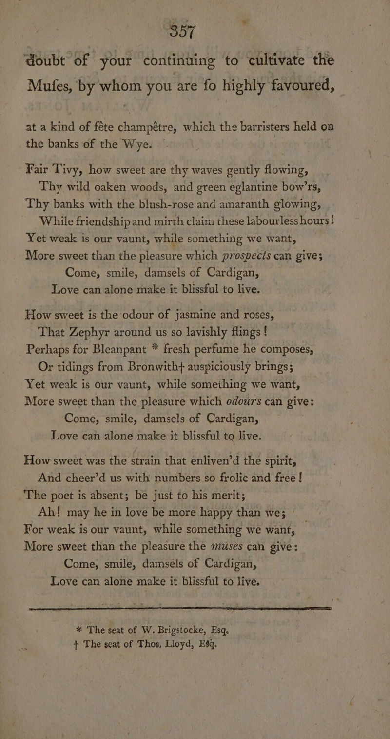 doubt of your continuing to cultivate the Mufes, by whom you are fo highly favoured, at a kind of féte champétre, which the barristers held on the banks of the Wye. Fair Tivy, how sweet are thy waves gently flowing, Thy wild oaken woods, and green eglantine bow’rs, Thy banks with the blush-rose and amaranth glowing, While friendship and mirth claim these labourless hours! Yet weak is our vaunt, while something we want, More sweet than the pleasure which prospects can give; Come, smile, damsels of Cardigan, Love can alone make it blissful to live. How sweet is the odour of jasmine and roses, That Zephyr around us so lavishly flings ! Perhaps for Bleanpant * fresh perfume he composes, Or tidings from Bronwith} auspiciously brings; Yet weak is our vaunt, while something we want, More sweet than the pleasure which odours can give: Come, smile, damsels of Cardigan, Love can alone make it blissful to live. How sweet was the strain that enliven’d the spirit, And cheer’d us with numbers so frolic and free ! The poet is absent; be just to his merit; Ah! may he in love be more happy than we; — For weak is our vaunt, while something we want, More sweet than the pleasure the muses can give: | Come, smile, damsels of Cardigan, Love can alone make it blissful to live. * The seat of W. Brigstocke, Esq, + The seat of Thos, Lloyd, Esq.