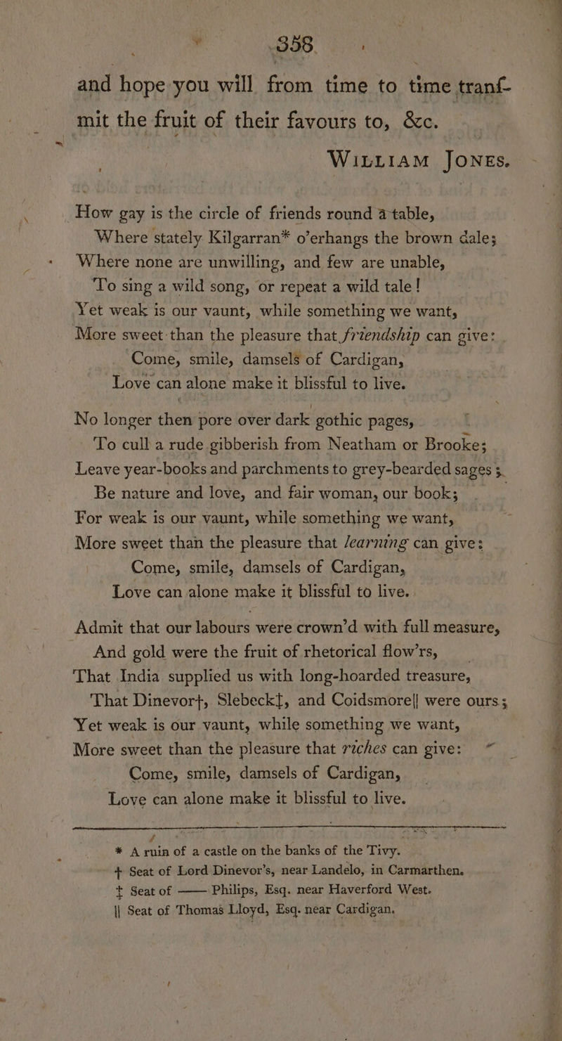 ¥ BSB 6 and hope you will from time to time tranf- mit the fruit of their favours to, &amp;c. WILLIAM JONEs. How gay is the circle of friends round a table, Where stately Kilgarran* o’erhangs the brown dale; Where none are unwilling, and few are unable, To sing a wild song, or repeat a wild tale! Yet weak is our vaunt, while something we want, ‘More sweet than the pleasure that friendship can give: Come, smile, damsels of Cardigan, Love can alone make it blissful to live. No longer then pore over dark gothic pages, To cull a rude gibberish from Neatham or Brooke; Leave year-books and parchments to grey-bearded sages 3. Be nature and love, and fair woman, our book; . _ For weak is our vaunt, while something we want, More sweet than the pleasure that /earning can give: Come, smile, damsels of Cardigan, Love can alone make it blissful to live. Admit that our labours were crown’d with full measure, And gold were the fruit of rhetorical flows, __ That India supplied us with long-hoarded treasure, That Dinevor}, Slebeckf, and Coidsmore|| were ours; Yet weak is our vaunt, while something we want, More sweet than the pleasure that riches can give: Come, smile, damsels of Cardigan, Love can alone make it blissful to live. * A pail of a castle on the banks of the Tivy. + Seat of Lord Dinevor’s, near Landelo, in Carmarthen. t Seat of Philips, Esq. near Haverford West. || Seat of Thomas Lloyd, Esq. near Cardigan, oe ’ a oe a