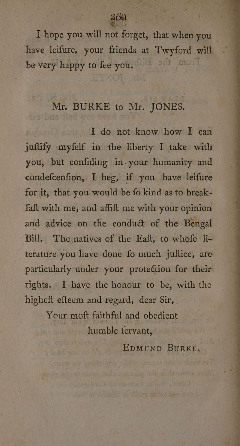 <4 SF . a 360 WG have leifure, your friends at ih eerdone will be very happy to fee you. Mr. BURKE to Mr. JONES. 3 I do not know how I can juftify myfelf in the liberty I take with you, but confiding in} your humanity and condefcenfion, I beg, if you have leifure for it, that you would be fo kind as to break~ faft with me, and affift me with your opinion and advice on the conduét of the Bengal Bill. The natives of the Eaft, to whofe li- terature you have done fo much juftice, are rights. JI have the honour to be, with the higheft efteem and regard, dear Sir, Your moft faithful and obedient icin fervant, EpMunpD Burke,