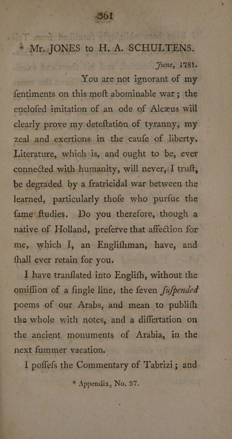 Sot as Gh atl wae? 4 ® ~ #® Mt. «JONES to. H, A. SCHULTENS. ” Fyne; 1781. You are not ignorant of my fentiments on ide moft abominable war; the. enclofed imitation of an ode of Alczus will clearly prove my deteftation of tyranny, my zeal and exertions in the caufe of liberty. Literature, whichiis, and ought to be, ever connected with humanity, will never,:I truft, _ be degraded by a fratricidal wat between the : learned, particularly thofe who purfue the fame‘ ftudies. Do you therefore, though a native of. Holland, preferve that affection for me, which I, an Englifhman, have, and | fhall ever retain for you. | I have tranflated into Englith, ee the omiffion of a fingle line, the feven fu/pended poems of our Arabs, and mean to publifh the whole with notes, and a differtation on the ancient monuments of Arabia, in the next fummer vacation. I poflefs the Commentary of Tabrizi; and. : * Appendix, No. 37.
